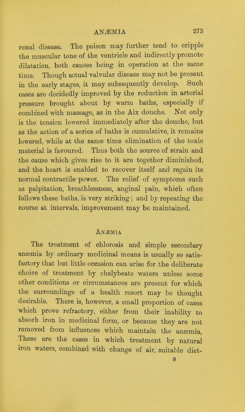 renal disease. The poison may further tend to cripple the muscular tone of the ventricle and indirectly promote dilatation, both causes being in operation at the same time. Though actual valvular disease may not be present in the early stages, it may subsequently develop. Such cases are decidedly improved by the reduction in arterial pressure brought about by warm baths, especially if combined with massage, as in the Aix douche. Not only is the tension lowered immediately after the douche, but as the action of a series of baths is cumulative, it remains lowered, while at the same time elimination of the toxic material is favoured. Thus both the source of strain and the cause which gives rise to it are together diminished, and the heart is enabled to recover itself and regain its normal contractile power. The relief of symptoms such as palpitation, breathlessness, anginal pain, which often follows these baths, is very striking; and by repeating the course at intervals, improvement may be maintained. Anaemia The treatment of chlorosis and simple secondary anaemia by ordinary medicinal means is usually so satis- factory that but little occasion can arise for the deliberate choice of treatment by chalybeate waters unless some other conditions or circumstances are present for which the surroundings of a health resort may be thought desirable. There is, however, a small proportion of cases which prove refractory, either from their inability to absorb iron in medicinal form, or because they are not removed from influences which maintain the anaemia, These are the cases in which treatment by natural iron waters, combined with change of air, suitable diet- s