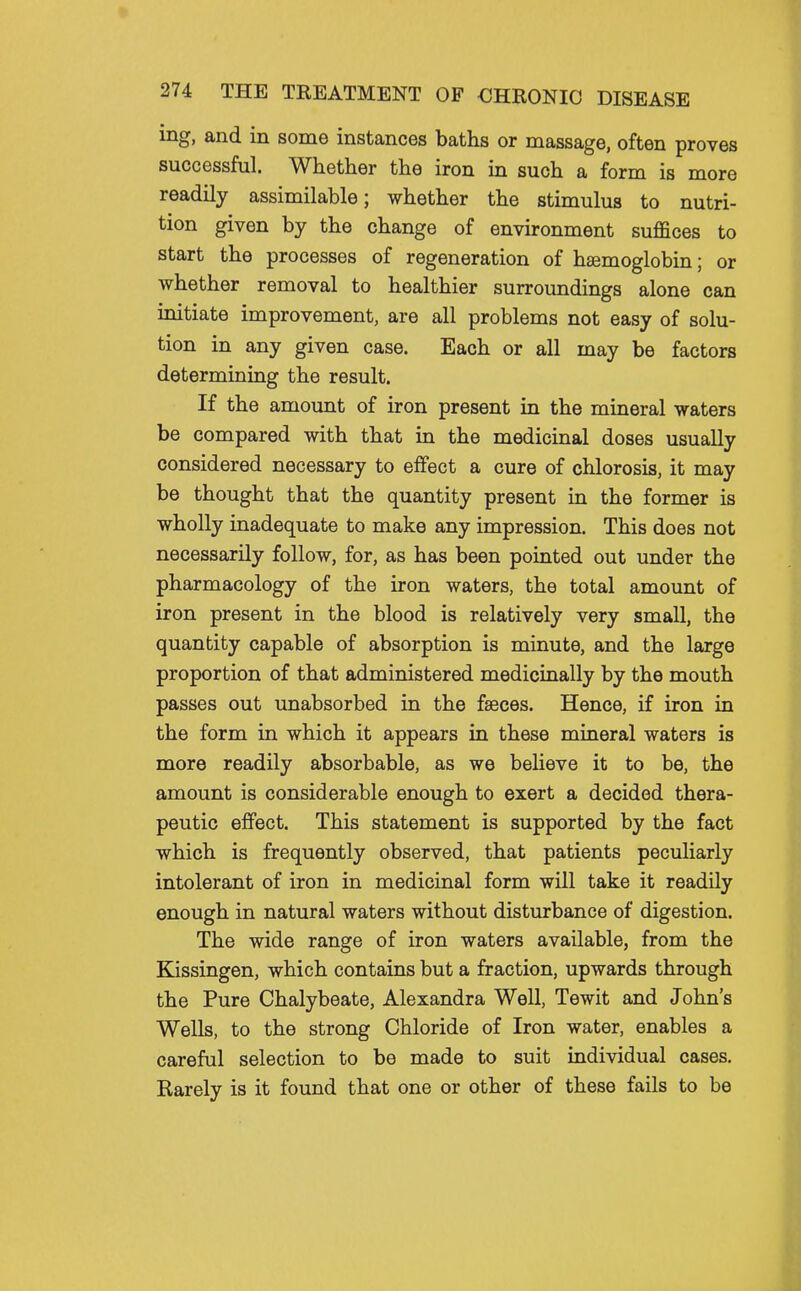 ing, and in some instances baths or massage, often proves successful. Whether the iron in such a form is more readily assimilable; whether the stimulus to nutri- tion given by the change of environment suffices to start the processes of regeneration of haemoglobin; or whether removal to healthier surroundings alone can initiate improvement, are all problems not easy of solu- tion in any given case. Each or all may be factors determining the result. If the amount of iron present in the mineral waters be compared with that in the medicinal doses usually considered necessary to effect a cure of chlorosis, it may be thought that the quantity present in the former is wholly inadequate to make any impression. This does not necessarily follow, for, as has been pointed out under the pharmacology of the iron waters, the total amount of iron present in the blood is relatively very small, the quantity capable of absorption is minute, and the large proportion of that administered medicinally by the mouth passes out unabsorbed in the faeces. Hence, if iron in the form in which it appears in these mineral waters is more readily absorbable, as we believe it to be, the amount is considerable enough to exert a decided thera- peutic effect. This statement is supported by the fact which is frequently observed, that patients peculiarly intolerant of iron in medicinal form will take it readily enough in natural waters without disturbance of digestion. The wide range of iron waters available, from the Kissingen, which contains but a fraction, upwards through the Pure Chalybeate, Alexandra Well, Tewit and John's Wells, to the strong Chloride of Iron water, enables a careful selection to be made to suit individual cases. Rarely is it found that one or other of these fails to be