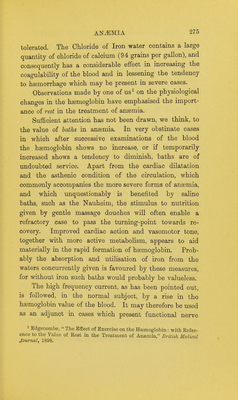 tolerated. The Chloride of Iron water contains a large quantity of chloride of calcium (94 grains per gallon), and consequently has a considerable effect in increasing the coagulabiUty of the blood and in lessening the tendency to haemorrhage which may be present in severe cases. Observations made by one of us^ on the physiological changes in the haemoglobin have emphasised the import- ance of rest in the treatment of anaemia. Sufficient attention has not been drawn, we think, to the value of haths in anaemia. In very obstinate cases in which after successive examinations of the blood the haemoglobin shows no increase, or if temporarily increased shows a tendency to diminish, baths are of undoubted service. Apart from the cardiac dilatation and the asthenic condition of the circulation, which commonly accompanies the more severe forms of anaemia, and which unquestionably is benefited by saline baths, such as the Nauheim, the stimulus to nutrition given by gentle massage douches will often enable a refractory case to pass the turning-point towards re- covery. Improved cardiac action and vasomotor tone, together with more active metabolism, appears to aid materially in the rapid formation of haemoglobin. Prob- ably the absorption and utilisation of iron from the waters concurrently given is favoured by these measures, for without iron such baths would probably be valueless. The high frequency current, as has been pointed out, is followed, in the normal subject, by a rise in the haemoglobin value of the blood. It may therefore be used as an adjunct in cases which present functional nerve 1 Edgecombe,  The Effect of Exercise on the Hsemoglobin: with Refer- ence to the Value of Rest in the Treatment of Anasmia, British Medical Jowrnal, 1898.