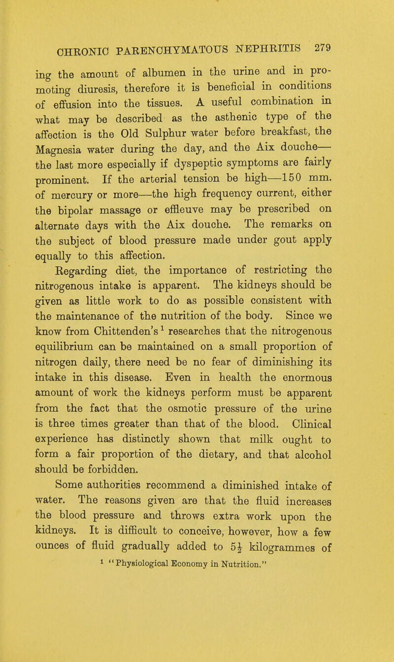 ing the amount of albumen in the urine and in pro- moting diuresis, therefore it is beneficial in conditions of effusion into the tissues. A useful combination in what may be described as the asthenic type of the affection is the Old Sulphur water before breakfast, the Magnesia water during the day, and the Aix douche— the last more especially if dyspeptic symptoms are fairly prominent. If the arterial tension be high—150 mm. of mercury or more—the high frequency current, either the bipolar massage or effleuve may be prescribed on alternate days with the Aix douche. The remarks on the subject of blood pressure made under gout apply equally to this affection. Kegarding diet, the importance of restricting the nitrogenous intake is apparent. The kidneys should be given as little work to do as possible consistent with the maintenance of the nutrition of the body. Since we know from Chittenden's ^ researches that the nitrogenous equilibrium can be maintained on a small proportion of nitrogen daily, there need be no fear of diminishing its intake in this disease. Even in health the enormous amount of work the kidneys perform must be apparent from the fact that the osmotic pressure of the urine is three times greater than that of the blood. Clinical experience has distinctly shown that milk ought to form a fair proportion of the dietary, and that alcohol should be forbidden. Some authorities recommend a diminished intake of water. The reasons given are that the fluid increases the blood pressure and throws extra work upon the kidneys. It is difficult to conceive, however, how a few ounces of fluid gradually added to 5J kilogrammes of 1 Physiological Economy in Nutrition.