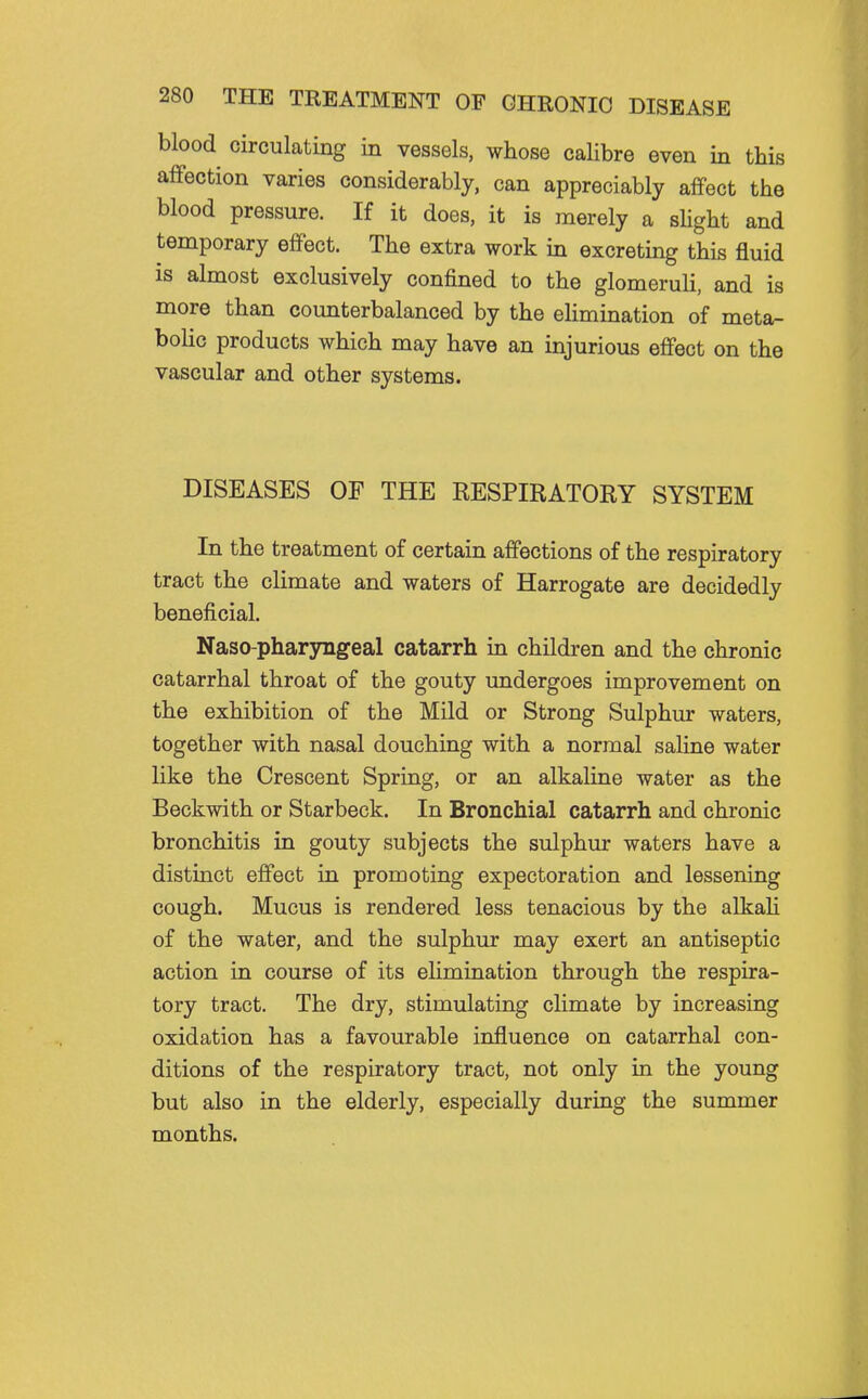 blood circulating in vessels, whose calibre even in this affection varies considerably, can appreciably affect the blood pressure. If it does, it is merely a shght and temporary effect. The extra work in excreting this fluid is almost exclusively confined to the glomeruli, and is more than counterbalanced by the elimination of meta- boHc products which may have an injurious effect on the vascular and other systems. DISEASES OF THE RESPIRATORY SYSTEM In the treatment of certain affections of the respiratory tract the climate and waters of Harrogate are decidedly beneficial. Naso-pharyngeal catarrh in children and the chronic catarrhal throat of the gouty undergoes improvement on the exhibition of the Mild or Strong Sulphur waters, together with nasal douching with a normal saline water like the Crescent Spring, or an alkaline water as the Beckwith or Starbeck. In Bronchial catarrh and chronic bronchitis in gouty subjects the sulphur waters have a distinct effect in promoting expectoration and lessening cough. Mucus is rendered less tenacious by the alkah of the water, and the sulphur may exert an antiseptic action in course of its elimination through the respira- tory tract. The dry, stimulating climate by increasing oxidation has a favourable influence on catarrhal con- ditions of the respiratory tract, not only in the young but also in the elderly, especially during the summer months.