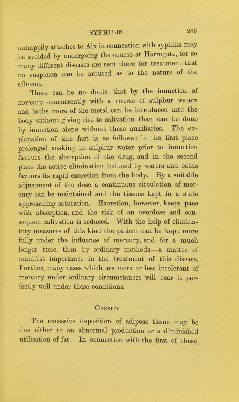 SYPHILIS unhappily attaches to Aix in connection with syphilis may be avoided by undergoing the course at Harrogate, for so many different diseases are sent there for treatment that no suspicion can be aroused as to the nature of the ailment. There can be no doubt that by the inunction of mercury concurrently with a course of sulphur waters and baths more of the metal can be introduced into the body without giving rise to salivation than can be done by inunction alone without these auxiliaries. The ex- planation of this fact is as follows: in the first place prolonged soaking in sulphur water prior to inunction favours the absorption of the drug, and in the second place the active elimination induced by waters and baths favours its rapid excretion from the body. By a suitable adjustment of the dose a continuous circulation of mer- cury can be maintained and the tissues kept in a state approaching saturation. Excretion, however, keeps pace with absorption, and the risk of an overdose and con- sequent salivation is reduced. With the help of elimina- tory measures of this kind the patient can be kept more fully under the influence of mercury, and for a much longer time, than by ordinary methods—a matter of manifest importance in the treatment of this disease. Further, many cases which are more or less intolerant of mercury under ordinary circumstances will bear it per- fectly well imder these conditions. Obesity The excessive deposition of adipose tissue may be due either to an abnormal production or a diminished utilisation of fat. In connection with the first of these,