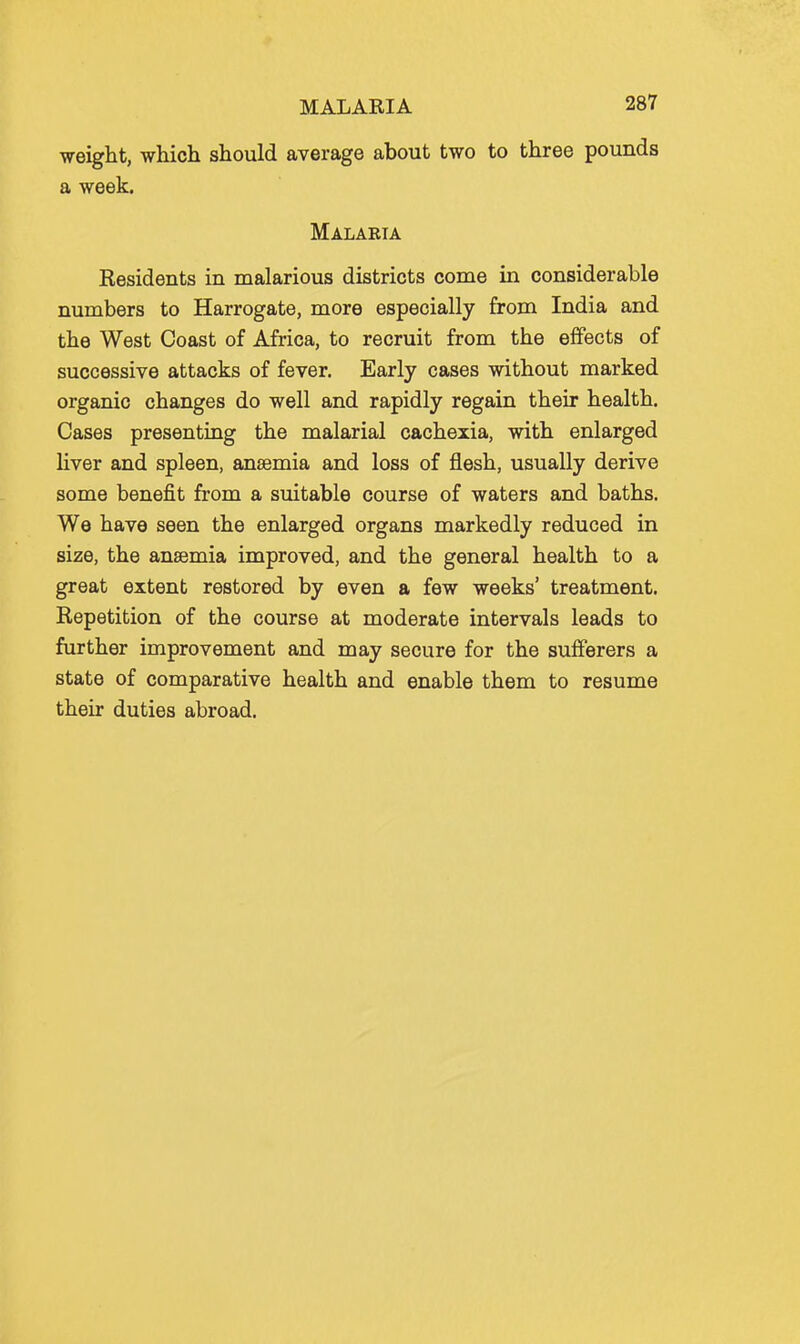 weight, which should average about two to three pounds a week. Malabia Residents in malarious districts come in considerable numbers to Harrogate, more especially from India and the West Coast of Africa, to recruit from the effects of successive attacks of fever. Early cases without marked organic changes do well and rapidly regain their health. Cases presenting the malarial cachexia, with enlarged Hver and spleen, anaemia and loss of flesh, usually derive some benefit from a suitable course of waters and baths. We have seen the enlarged organs markedly reduced in size, the anaemia improved, and the general health to a great extent restored by even a few weeks' treatment. Repetition of the course at moderate intervals leads to further improvement and may secure for the sufferers a state of comparative health and enable them to resume their duties abroad.