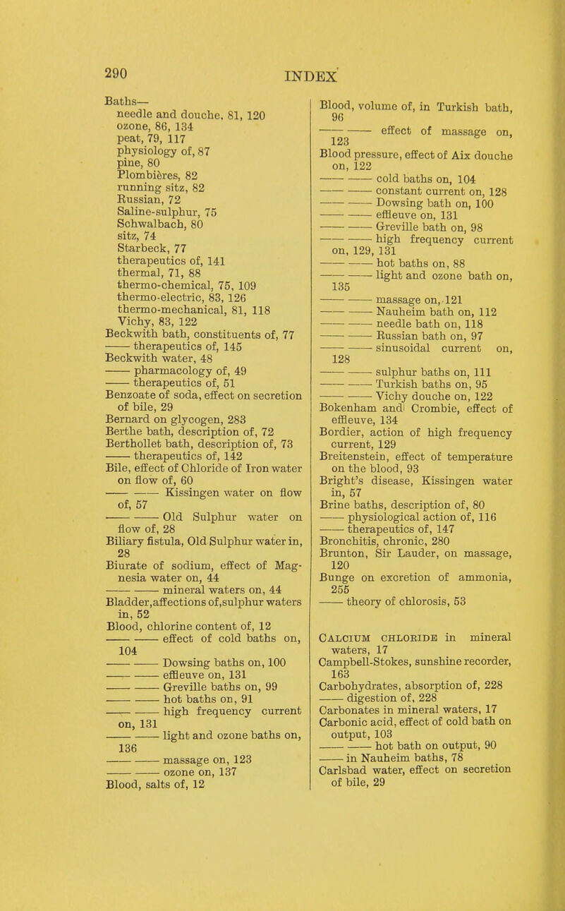 Baths— needle and douche. 81, 120 ozone, 86, 134 peat, 79, 117 physiology of, 87 pine, 80 Plombiferes, 82 running sitz, 82 Russian, 72 Saline-sulphur, 75 Schwalbach, 80 sitz, 74 Star beck, 77 therapeutics of, 141 thermal, 71, 88 thermo-chemical, 75, 109 thermo-electric, 83,126 thermo-mechanical, 81, 118 Vichy, 83, 122 Beckwitii bath, constituents of, 77 therapeutics of, 145 Beckwith water, 48 pharmacology of, 49 therapeutics of, 51 Benzoate of soda, effect on secretion of bile, 29 Bernard on glycogen, 283 Berthe bath, description of, 72 BerthoUet bath, description of, 73 therapeutics of, 142 Bile, effect of Chloride of Iron water on flow of, 60 —— Kissingen water on flow of, 57 Old Sulphur water on flow of, 28 Biliary fistula. Old Sulphur water in, 28 Biurate of sodium, effect of Mag- nesia water on, 44 mineral waters on, 44 Bladder.affections of,sulphur waters in, 52 Blood, chlorine content of, 12 effect of cold baths on, 104 Dowsing baths on, 100 eflfleuve on, 131 Greville baths on, 99 hot baths on, 91 high frequency current on, 131 light and ozone baths on, 136 massage on, 123 ozone on, 137 Blood, salts of, 12 Blood, volume of, in Turkish bath, 96 effect of massage on, 123 Blood pressure, effect of Aix douche on, 122 cold baths on, 104 constant current on, 128 Dowsing bath on, 100 effleuve on, 131 Greville bath on, 98 high frequency current on, 129, 131 hot baths on, 88 —— light and ozone bath on, 135 massage on, 121 Nauheim bath on, 112 needle bath on, 118 • Russian bath on, 97 sinusoidal current on, 128 sulphur baths on, 111 Turkish baths on, 95 Vichy douche on, 122 Bokenham andl Crombie, effect of effleuve, 134 Bordier, action of high frequency current, 129 Breitenstein, effect of temperature on the blood, 93 Bright's disease, Kissingen water in, 57 Brine baths, description of, 80 physiological action of, 116 therapeutics of, 147 Bronchitis, chronic, 280 Brunton, Sir Lauder, on massage, 120 Bunge on excretion of ammonia, 255 theory of chlorosis, 53 Calcium chloeide in mineral waters, 17 Campbell-Stokes, sunshine recorder, 163 Carbohydi-ates, absorption of, 228 digestion of, 228 Carbonates in mineral waters, 17 Carbonic acid, effect of cold bath on output, 103 hot bath on output, 90 in Nauheim baths, 78 Carlsbad water, effect on secretion of bile, 29