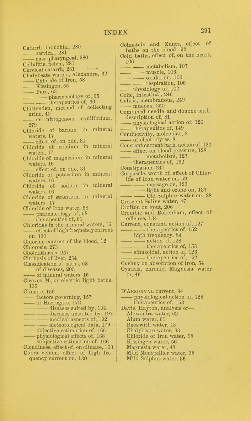 Catarrh, bronchial, 280 cervical, 281 naso-pharyngeal, 280 Cellulitis, pelvic, 281 Cervical catarrh, 281 Chalybeate waters, Alexandra, 62 Chloride of Iron, 58 Kissingen, 55 Pure, 63 pharmacology of, 65 therapeutics of, 66 Chittenden, method of collecting urine, 40 on nitrogenous equilibrium, 279 Chloride of bai'ium in mineral waters, 17 efEect of, on bile, 31 Chloride of calcium in mineral waters, 17 Chloride of magnesium in mineral waters, 16 effect of, on bile, 31 Chloride of potassium in mineral waters, 16 Chloride of sodium in mineral waters, 16 Chloride of strontium in mineral waters, 17 Chloride of Iron water, 58 pharmacology of, 58 therapeutics of, 61 Chlorides in the mineral waters, 16 effect of high frequency current on,130 Chlorine content of the blood, 12 Chlorosis, 273 Cholelithiasis, 257 Cirrhosis of liver, 254 Classification of baths, 68 of diseases, 203 of mineral waters, 16 Cleaves, M., on electric light baths, 135 Climate, 156 factors governing, 157 of Harrogate, 172 diseases suited by, 194 diseases unsuited by, 197 medical aspects of, 192 meteorological data, 179 objective estimation of, 166 physiological effects of, 168 subjective estimation of, 166 Cloudiness, effect of, on climate, 163 Cobra venom, effect of high fre- quency current on, 130 Cohnstein and Zuntz, effect of baths on the blood, 92 Cold baths, effect of, on the heart, 106 metabolism, 107 muscle, 106 oxidation, 106 respiration, 106 physiology of, 102 Colic, intestinal, 246 Colitis, membranous, 249 mucous, 250 Combined needle and douche bath description of, 81 physiological action of, 120 therapeutics of, 149 Conductivity, molecular, 8 of electrolytes, 8 Constant current bath, action of, 127 effect on blood pressure, 128 metabolism, 127 therapeutics of, 152 Constipation, 247 Corpuscle, worth of, effect of Chlor- ide of Iron water on, 59 massage on, 123 light and ozone on, 137 Old Sulphur water on, 28 Crescent Saline water, 47 Crofton on gout, 206 Crombie and Bokenham, effect of effleuve, 134 Current, constant, action of, 127 therapeutics of, 152 high frequency, 84 action of, 128 therapeutics of, 153 sinusoidal, action of, 126 therapeutics of, 152 Cushny on absorption of iron, 54 Cystitis, chronic. Magnesia water in, 46 D'Aesonval current, 84 physiological action of, 128 therapeutics of, 153 Davis, Hayton, analysis of— Alexandra water, 62 Alum water, 61 Beckwith water, 48 Chalybeate water, 63 Chloride of Iron water, 58 Kissingen water, 56 Magnesia water, 43 Mild Montpellier water, 38 Mild Sulphur water, 36