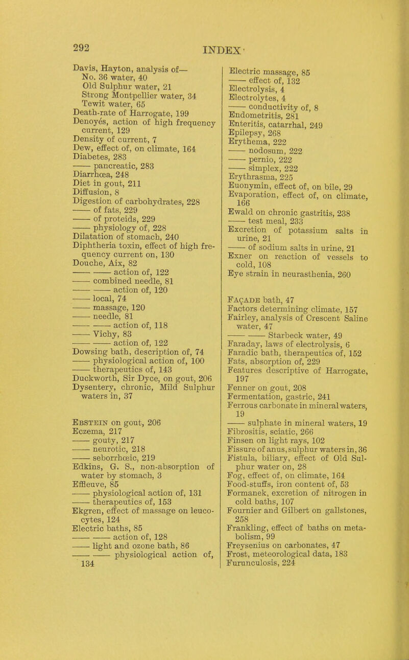 Davis, Hayton, analysis of— No. 36 water, 40 Old Sulphur water, 21 Strong Montpellier water, 34 Tewit water, G5 Death-rate of Harrogate, 199 Denoyes, action of high frequency current, 129 Density of current, 7 Dew, effect of, on climate, 164 Diabetes, 283 pancreatic, 283 Diarrhoea, 248 Diet in gout, 211 Diffusion, 8 Digestion of carbohydrates, 228 of fats, 229 of proteids, 229 physiology of, 228 Dilatation of stomach, 240 Diphtheria toxin, effect of high fre- quency current on, 180 Douche, Aix, 82 action of, 122 combined needle, 81 action of, 120 local, 74 massage, 120 needle, 81 action of, 118 Vichy, 83 action of, 122 Dowsing bath, description of, 74 physiological action of, 100 therapeutics of, 143 Duckworth, Sir Dyce, on gout, 206 Dysentery, chronic, Mild Sulphur waters in, 37 Ebstein on gout, 206 Eczema, 217 gouty, 217 neurotic, 218 seborrhceic, 219 Edkins, G. S., non-absorption of water by stomach, 3 Effleuve, 85 physiological action of, 131 therapeutics of, 153 Ekgren, effect of massage on leuco- cytes, 124 Electric baths, 85 action of, 128 light and ozone bath, 86 physiological action of, 134 Electric massage, 85 effect of, 132 Electrolysis, 4 Electrolytes, 4 conductivity of, 8 Endometritis, 281 Enteritis, catarrhal, 249 Epilepsy, 268 Erythema, 222 nodosum, 222 pernio, 222 simplex, 222 Erythrasma, 225 Euonymin, effect of, on bile, 29 Evaporation, effect of, on climate, 166 Ewald on chronic gastritis, 238 test meal, 233 Excretion of potassium salts in urine, 21 of sodium salts in urine, 21 Exner on reaction of vessels to cold, 108 Eye strain in neurasthenia, 260 FA9ADE bath, 47 Factors determining climate, 157 Fairley, analysis of Crescent Saline water, 47 Starbeck water, 49 Faraday, laws of electrolysis, 6 Faradic bath, therapeutics of, 152 Fats, absorption of, 229 Features descriptive of Harrogate, 197 Fenner on gout, 208 Fermentation, gastric, 241 Ferrous carbonate in mineral waters, 19 sulphate in mineral waters, 19 Fibrositis, sciatic, 266 Finsen on light rays, 102 Fissure of anus, sulphur waters in, 36 Fistula, biliary, effect of Old Sul- phur water on, 28 Fog, effect of, on climate, 164 Food-stuffs, iron content of, 53 Formanek, excretion of nitrogen in cold baths, 107 Foui-nier and Gilbert on gallstones, 258 Frankling, effect of baths on meta- bolism, 99 Freysenius on carbonates, 47 Frost, meteorological data, 183 Furunculosis, 224