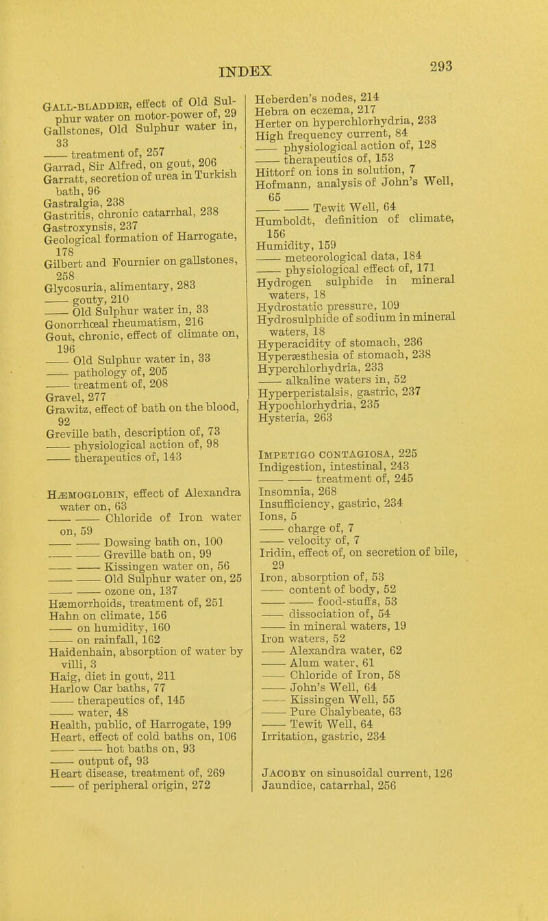 GALL-BLADDEE, efliect of Old Sul- phur water on motor-power ot, i\) Gallstones, Old Sulphur water in, 33 treatment of, 257 GaiTad, Sir- Alfred, on gout, 206 Garratt, secretion of urea in Turkish bath, 9& Gastralgia, 238 Gastritis, chronic catarrhal, J,6ti Gastroxynsis, 237 Geological formation of Harrogate, 178 Gilbert and Fournier on gallstones, 258 Glycosuria, alimentary, 283 gouty, 210 Old Sulphur water in, 33 Gonon-hoeal rheumatism, 216 Gout, chronic, effect of climate on, 196 Old Sulphur water in, 33 pathology of, 205 treatment of, 208 Gravel, 277 Grawitz, eflfect of bath on the blood, 92 Greville bath, description of, 73 physiological action of, 98 therapeutics of, 143 HEMOGLOBIN, effect of Alexandra water on, 63 Chloride of Iron water on, 59 Dowsing bath on, 100 GrevUle bath on, 99 Kissingen water on, 56 Old Sulphur water on, 25 ozone on, 137 Haemorrhoids, treatment of, 251 Hahn on climate, 156 on humidity, 160 on rainfall, 162 Haidenhain, absorption of water by villi, 3 Haig, diet in gout, 211 Harlow Car baths, 77 therapeutics of, 145 water, 48 Health, public, of Harrogate, 199 Heart, effect of cold baths on, 106 hot baths on, 93 output of, 93 Heart disease, treatment of, 269 of peripheral origin, 272 Heberden's nodes, 214 Hebra on eczema, 217 Herter on hyperchlorhydria, 233 High frequency current, 84 physiological action of, 128 therapeutics of, 153 Hittorf on ions in solution, 7 Hofmann, analysis of John's Well, 65 Tewit Well, 64 Humboldt, definition of climate, 156 Humidity, 159 meteorological data, 184 physiological effect of, 171 Hydrogen sulphide in mineral waters, 18 Hydrostatic pressure, 109 Hydrosulphide of sodium in mineral waters, 18 Hyperacidity of stomach, 236 Hypersesthesia of stomach, 238 Hyperchlorhydria, 233 alkaline waters in, 52 Hyperperistalsis, gastric, 237 Hypochlorhydria, 235 Hysteria, 263 Impetigo contagiosa, 225 Indigestion, intestinal, 243 treatment of, 245 Insomnia, 268 Insufficiency, gastric, 234 Ions, 5 charge of, 7 velocity of, 7 Iridin, effect of, on secretion of bile, 29 Iron, absorption of, 53 content of body, 52 food-stuifs, 53 dissociation of, 54 in mineral waters, 19 Iron waters, 52 Alexandra water, 62 Alum water, 61 Chloride of Iron, 58 John's Well, 64 Kissingen WeU, 55 Pure Chalybeate, 63 — Tewit Well, 64 Irritation, gastric, 234 Jacoby on sinusoidal cun-ent, 126 Jaundice, catarrhal, 256