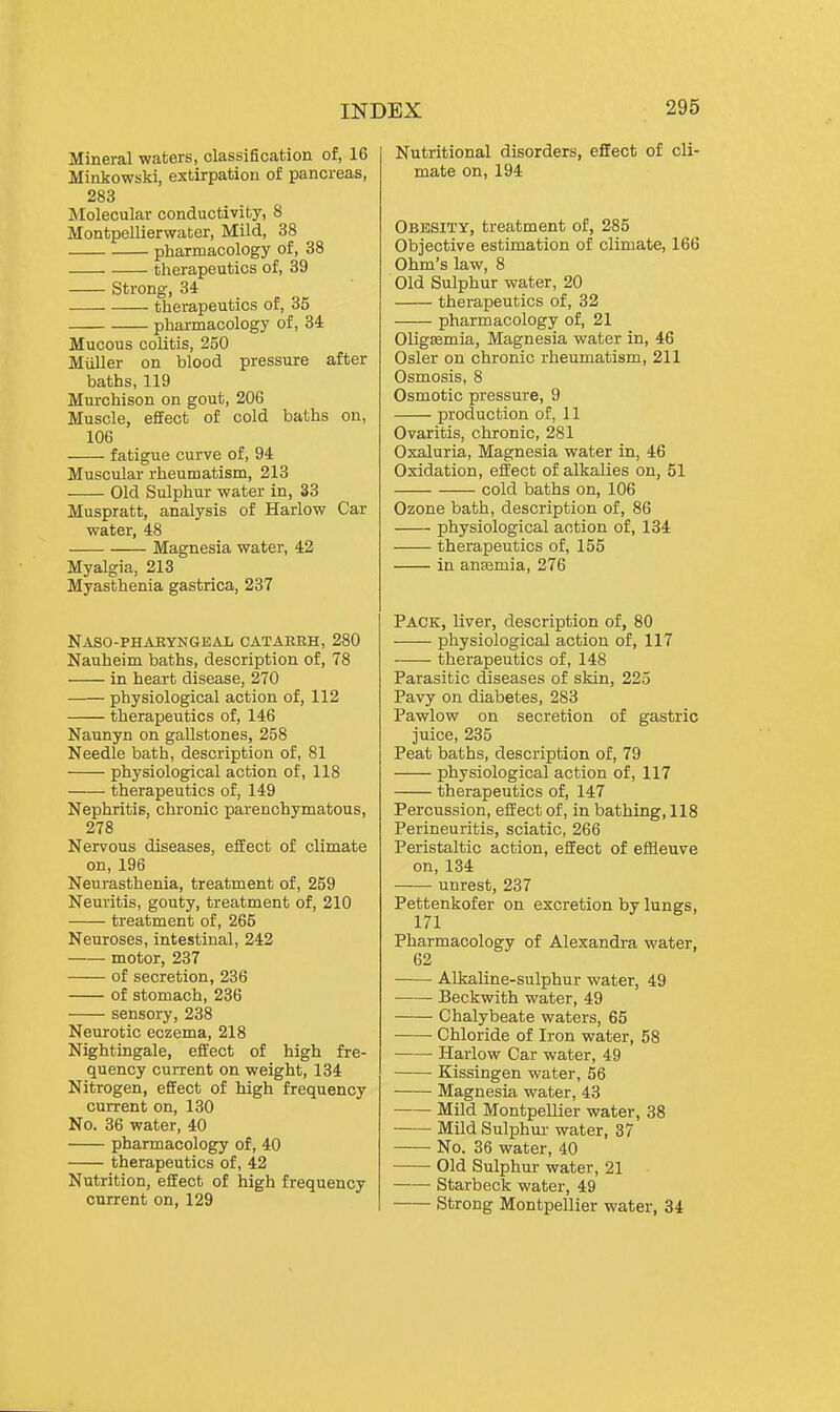 Mineral waters, classification of, 16 Minkowski, extirpation of pancreas, 283 Molecular conductivity, 8 Montpellierwater, Mild, 38 pharmacology of, 38 therapeutics of, 39 Strong, 34 therapeutics of, 35 pharmacology of, 34 Mucous colitis, 250 Miiller on blood pressure after baths, 119 Murchison on gout, 206 Muscle, effect of cold baths on, 106 fatigue curve of, 94 Muscular rheumatism, 213 Old Sulphur water in, 33 Muspratt, analysis of Harlow Car water, 48 Magnesia water, 42 Myalgia, 213 Myasthenia gastrica, 237 Naso-phakyngeal catarrh, 280 Nauheim baths, description of, 78 in heart disease, 270 physiological action of, 112 therapeutics of, 146 Naunyn on gallstones, 258 Needle bath, description of, 81 physiological action of, 118 therapeutics of, 149 Nephritis, chronic parenchymatous, 278 Nervous diseases, effect of climate on, 196 Neurasthenia, treatment of, 259 Neuritis, gouty, treatment of, 210 treatment of, 265 Neuroses, intestinal, 242 motor, 237 of secretion, 236 of stomach, 236 sensory, 238 Neurotic eczema, 218 Nightingale, effect of high fre- quency current on weight, 134 Nitrogen, effect of high frequency current on, 130 No. 36 water, 40 pharmacology of, 40 therapeutics of, 42 Nutrition, effect of high frequency current on, 129 Nutritional disorders, effect of cli- mate on, 194 Obesity, treatment of, 285 Objective estimation of climate, 166 Ohm's law, 8 Old Sulphur water, 20 therapeutics of, 32 pharmacology of, 21 OligEemia, Magnesia water in, 46 Osier on chronic rheumatism, 211 Osmosis, 8 Osmotic pressure, 9 production of, 11 Ovaritis, chronic, 281 Oxaluria, Magnesia water in, 46 Oxidation, effect of alkalies on, 51 cold baths on, 106 Ozone bath, description of, 86 physiological action of, 134 therapeutics of, 155 in antemia, 276 Pack, liver, description of, 80 physiological action of, 117 therapeutics of, 148 Parasitic diseases of skin, 225 Pavy on diabetes, 283 Pawlow on secretion of gastric juice, 235 Peat baths, description of, 79 physiological action of, 117 therapeutics of, 147 Percussion, effect of, in bathing, 118 Perineuritis, sciatic, 266 Peristaltic action, effect of effleuve on, 134 unrest, 237 Pettenkofer on excretion by lungs, 171 Pharmacology of Alexandra water, 62 Alkaline-sulphur water, 49 Beckwith water, 49 Chalybeate waters, 65 Chloride of Iron water, 58 Harlow Car water, 49 Kissingen water, 56 Magnesia water, 43 Mild Montpellier water, 38 Mild Sulphur water, 37 No. 36 water, 40 Old Sulphur water, 21 Starbeck water, 49 Strong Montpellier water, 34