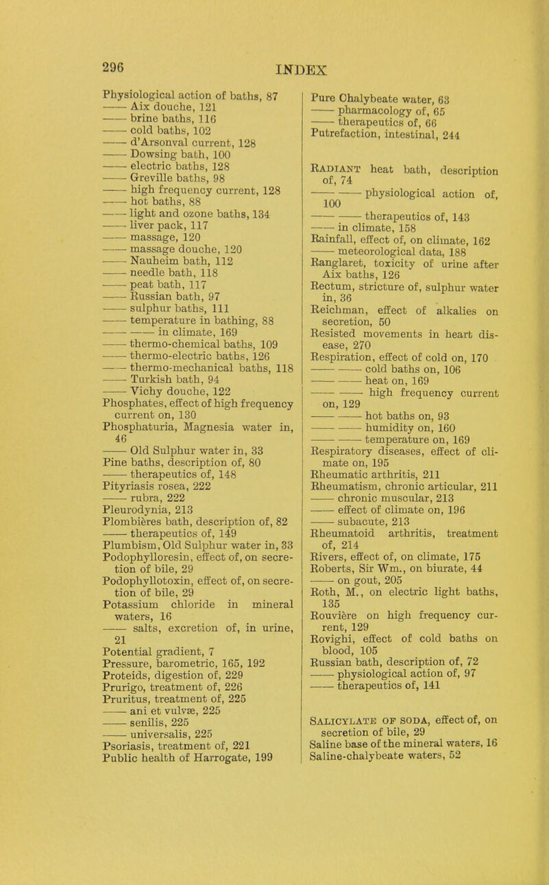 Physiological action of baths, 87 Aix douche, 121 brine baths, 11(5 cold baths, 102 d'Arsonval current, 128 Dowsing bath, 100 electric baths, 128 Greville baths, 98 high frequency current, 128 —— hot baths, 88 light and ozone baths, 134 liver pack, 117 massage, 120 massage douche, 120 Nauheim bath, 112 needle bath, 118 peat bath, 117 Russian bath, 97 sulphur baths. 111 temperature in bathing, 88 in climate, 169 thermo-chemical baths, 109 thermo-electric baths, 126 • thermo-mechanical baths, 118 Tm-kish bath, 94 Vichy douche, 122 Phosphates, effect of high frequency current on, 130 Phosphaturia, Magnesia water in, 46 Old Sulphur water in, 33 Pine baths, description of, 80 —— therapeutics of, 148 Pityriasis rosea, 222 rubra, 222 Pleurodynia, 213 Plombiferes bath, description of, 82 therapeutics of, 149 Plumbism, Old Sulphm- water in, 33 Podophylloresin, effect of, on secre- tion of bile, 29 Podophyllotoxin, effect of, on secre- tion of bile, 29 Potassium chloride in mineral waters, 16 —■— salts, excretion of, in urine, 21 Potential gradient, 7 Pressure, barometric, 165, 192 Proteids, digestion of, 229 Prurigo, treatment of, 226 Pruritus, treatment of, 225 ani et vulvae, 225 senilis, 225 universalis, 225 Psoriasis, treatment of, 221 Public health of Harrogate, 199 Pure Chalybeate water, 63 pharmacology of, 65 therapeutics of, 66 Putrefaction, intestinal, 244 Radiant heat bath, description of, 74 physiological action of, 100 therapeutics of, 143 in climate, 158 Rainfall, effect of, on climate, 162 meteorological data, 188 Ranglaret, toxicity of urine after Aix baths, 126 Rectum, stricture of, sulphur water in, 36 Reichman, effect of alkalies on secretion, 50 Resisted movements in heart dis- ease, 270 Respiration, effect of cold on, 170 • cold baths on, 106 heat on, 169 ■ high frequency current on, 129 hot baths on, 93 humidity on, 160 ■— temperature on, 169 Respiratory diseases, effect of cli- mate on, 195 Rheumatic arthritis, 211 Rheumatism, chronic articular, 211 chronic muscular, 213 effect of climate on, 196 ——- subacute, 213 Rheumatoid arthritis, treatment of, 214 Rivers, effect of, on climate, 175 Roberts, Sir Wm., on biurate, 44 on gout, 205 Roth, M., on electric light baths, 135 Rouviere on high frequency cur- rent, 129 Rovighi, effect of cold baths on blood, 105 Russian bath, description of, 72 physiological action of, 97 therapeutics of, 141 Salicylate of soda, effect of, on secretion of bile, 29 Saline base of the mineral waters, 16 Saline-chalybeate waters, 52