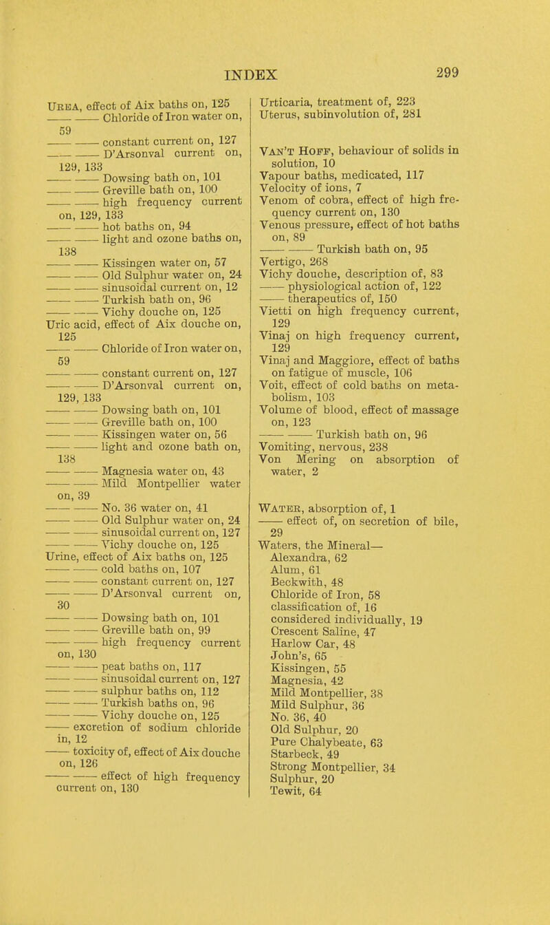 UkbA, effect of Aix baths on, 125 Chloride of Iron water on, 59 constant current on, 127 D'Arsonval current on, 129, 133 Dowsing bath on, 101 Greville bath on, 100 high frequency current on, 129, 138 hot baths on, 94 light and ozone baths on, 138 Kissingen water on, 57 Old Sulphur water on, 24 sinusoidal current on, 12 Turkish bath on, 96 Vichy douche on, 125 Uric acid, effect of Aix douche on, 125 Chloride of Iron water on, 59 —• constant current on, 127 D'Arsonval current on, 129, 133 Dowsing bath on, 101 Greville bath on, 100 Kissingen water on, 56 light and ozone bath on, 138 Magnesia water on, 43 Mild Montpellier water on, 39 ■ No. 36 water on, 41 ——■ Old Sulphur water on, 24 sinusoidal current on, 127 Vichy douche on, 125 Urine, effect of Aix baths on, 125 cold baths on, 107 constant current on, 127 D'Arsonval current on, 30 Dowsing bath on, 101 — Greville bath on, 99 high frequency current on, 130 peat baths on, 117 sinusoidal current on, 127 ■ sulphur baths on, 112 Turkish baths on, 96 Vichy douche on, 125 excretion of sodium chloride in, 12 toxicity of, effect of Aix douche on, 126 effect of high frequency current on, 130 Urticaria, treatment of, 223 Uterus, subinvolution of, 281 Van't Hoff, behaviour of solids in solution, 10 Vapour baths, medicated, 117 Velocity of ions, 7 Venom of cobra, effect of high fre- quency current on, 130 Venous pressure, effect of hot baths on, 89 Turkish bath on, 95 Vertigo, 268 Vichy douche, description of, 83 physiological action of, 122 therapeutics of, 150 Vietti on high frequency current, 129 Vinaj on high frequency current, 129 Vinaj and Maggiore, eifect of baths on fatigue of muscle, 106 Voit, effect of cold baths on meta- bolism, 103 Volume of blood, effect of massage on, 123 Turkish bath on, 96 Vomiting, nervous, 238 Von Mering on absorption of water, 2 Water, absorption of, 1 eifect of, on secretion of bile, 29 Waters, the Mineral— Alexandra, 62 Alum, 61 Beckwith, 48 Chloride of Iron, 58 classification of, 16 considered individually, 19 Crescent Saline, 47 Harlow Car, 48 John's, 65 Kissingen, 55 Magnesia, 42 Mild Montpellier, 38 Mild Sulphur, 36 No. 36, 40 Old Sulphur, 20 Pure Chalybeate, 63 Starbeck, 49 Strong Montpellier, 34 Sulphur, 20 Tewit, 64
