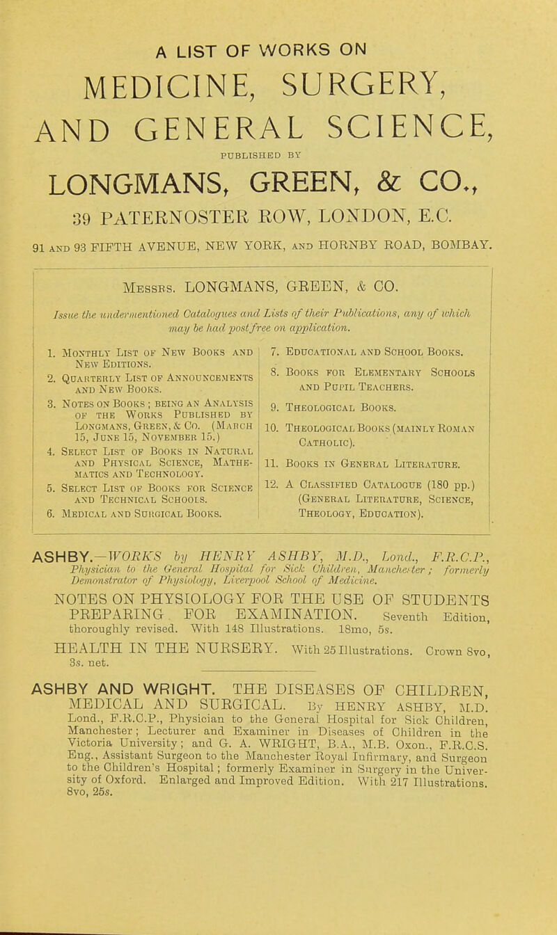 A LIST OF WORKS ON MEDICINE, SURGERY, AND GENERAL SCIENCE, PUBLISHED BY LONGMANS, GREEN, & CO., 39 PATERNOSTER ROW, LONDON, E.G. 91 AND 93 FIFTH AVENUE, NEW YORK, and HORNBY ROAD, BOMBAY. ^ Messbs. LONGMANS, GEEEN, & CO. Issue t/ie under 1)1 eiUiinmi Catalogues and Lists of their Publications, any of which may be had j)ostfree on application. 1. Monthly List of New Books and New Editions. 2. QOAUTERLY List of Announcements AND New Books. 3. Notes on Books ; being an Analysis OF the Works Published by Longmans, Green, & Co. (Mahch 15, June 15, November 15.) 4. Select List of Books in Natural AND Physical Science, Mathe- matics and Technology. 5. Select List of Books for Science and Technical Schools. 6. Medical and Suiioical Books. 7. Educational and School Books. 8. Books for Elementary Schools AND Pupil Teachers. 9. Theological Books. 10. Theological Books (mainly Roman Catholic). 11. Books in General Literatuhe. 12. A Classified Catalogue (180 pp.) (General Literature, Science, Theology, Education). ASHBV-WORKS by HENRY ASHBY, M.D., LontL, F.R.C.P., Physician to the General Hospital fur Sick Children, Manchcter; formerly Demonstrator of Physiology, Liveipool School of Medicine. NOTES ON PHYSIOLOGY FOR THE USE OF STUDENTS PREPARING. FOR EXAMINATION. Seventh Edition, thoroughly revised. With 148 Illustrations. 18mo, 5s. HEALTH IN THE NURSERY. With 25Illustrations. Crown Svo, 3s. net. ASHBY AND WRIGHT. THE DISEASES OF CHILDREN MEDICAL AND SURGICAL. By HENRY ASHBY, M.D. Lend., P.R.O.P., Physician to the General Hospital for Sick Children, Manchester; Lecturer and Examiner in Diseases of Children in the Victoria University ; and G. A. WRIGHT, B.A., M.B. Oxon., P.R.C.S. Eng., Assistant Surgeon to the Manchester Royal lufinnary, and Surgeon to the Children's Hospital; formerly Examiner in Siu-gery in the Univer- sity of Oxford. Enlarged and Improved Edition. With 217 Illustrations Svo, 26s.