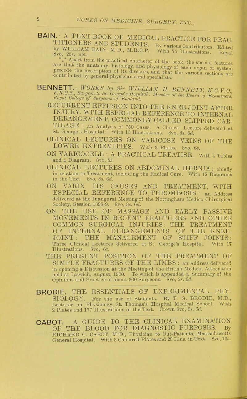 ar^tli^H^A'np^'''^''f°'i'?^ character of the book, the special features ^ 1 M / w'^' ''it^o^ogy- aiKi Pl^ysiology of each organ or system precede the description of its diseases, and that tlie various sections a^ contributed by general physicians and specialists. • eciions are BENNETT-TF0/i/r5 hy Sir WILLIAM H. BENNETT K.C V 0 F li.G.S. Surgeon to St. George's Hospital.- Member of the Board of Examiners Royal College of Surgeons of Englajul. ■' -^•'-'^ct-s, RECUEEENT EFFUSION INTO THE KNEE-JOINT AFTEE INJUEY, WITH ESPECIAL EEFEEENCE TO INTEENAL DEEANGEMENT, COMMONLY CALLED SLIPPED CAE- TIL AGE : an Analysis of 750 Cases. A Clinical Lecture delivered at St. George's Hospital. With 13 Illustrations. 8vo, 3s. 6cZ. CLINICAL LECTUEES ON VAEICOSE VEINS OF THE LOWEE EXTEEMITIES. With 3 Plates. 8vo, 6s. ON VAEICOCELE : A PEACTICAL TEEATISE. with 4 Tables and a Diagram. 8vo, 5s. CLINICAL LECTUEES ON ABDOMINAL HEENIA: chiefly in relation to Treatment, including the Radical Cure. With 12 Diagrams in the Text. Bvo, 8s. 6fZ. ON VAEIX, ITS CAUSES AND TEEATMENT, WITH ESPECIAL EEFEEENCE TO THEOMBOSIS : an Address delivered at the Inaugural Meeting of the Nottingham Medieo-Chirurgical Society, Session 1898-9. 8vo, 3s. M. ON THE USE OF MASSAGE AND EAELY PASSIVE MOVEMENTS IN EECENT FEACTUEES AND OTHEE COMMON SUEGICAL INJUEIES: THE TEEATMENT OF INTEENAL DEEANGEMENTS OF THE KNEE- JOINT : THE MANAGEMENT OF STIFF JOINTS : Three Clinical Lectures delivered at St. George's Hospital. With 17 Illustrations. 8vo, 6s. THE PEBSENT POSITION OF THE TEEATMENT OF SIMPLE FEACTUEES OF THE LIMBS : an Address delivered in opening a Discussion at the Meeting of the British Medical Association held at Ipswich, August, 1900. To which is appended a Summary of the Opinions and Practice of about 300 Surgeons. 8vo, 2s. 6fZ. BRODIE. THE ESSENTIALS OF EXPEEIMENTAL PHY- SIOLOGY. For the use of Students. By T. G. BRODIE, M.D., Lecturer on Physiology, St. Thomas's Hospital Medical School. With 2 Plates and 177 Illustrations in the Text. Crown 8vo, 6s. M. CABOT. A GUIDE TO THE CLINICAL EXAMINATION OF THE BLOOD FOE DIAGNOSTIC PUEPOSES. By RICHARD C. CABOT, M.D., Physician to Out-Patients, Massachusetts General Hospital. With 3 Coloured Plates and 28 Illus. in Text. Bvo, 16s.