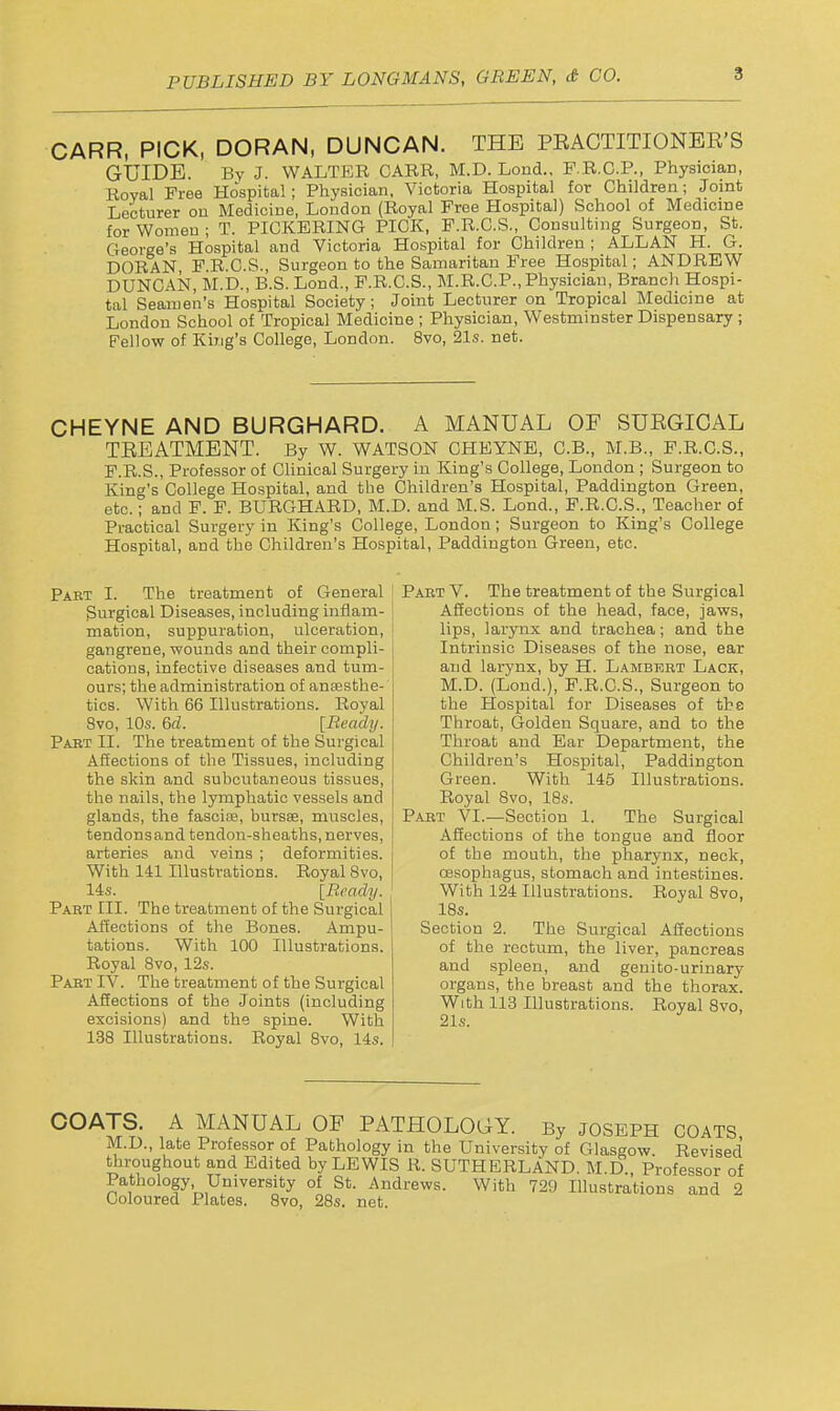 CARR, PICK, DORAN, DUNCAN. THE PEACTITIONER'S GUIDE. By J. WALTKR CARR, M.D. Loud., F.R.G.P., Physician, Royal Free Hospital; Physician, Victoria Hospital for Children; Joint Lecturer ou Medicine, London (Royal Free Hospital) School of Medicine for Women; T. PICKERING PICK, P.R.C.S., Consulting Surgeon, St. George's Hospital and Victoria Hospital for Children ; ALLAN H. G. DORAN, F.R.C.S., Surgeon to the Samaritan Free Hospital; ANDREW DUNCAN, M.D., B.S. Lond., F.R.C.S., M.R.C.P., Physician, Branch Hospi- tal Seamen's Hospital Society ; Joint Lecturer on Tropical Medicine at London School of Tropical Medicine ; Physician, Westminster Dispensary ; Fellow of King's College, London. 8vo, 21s. net. CHEYNE AND BURGHARD. A MANUAL OF SUEGICAL TEEATMENT. By W. WATSON CHEYNE, C.B., M.B., F.R.G.S., F.R.S., Professor of Clinical Surgery in King's College, London ; Surgeon to King's College Hospital, and the Children's Hospital, Paddington Green, etc.; and F. F. BURGHARD, M.D. and M.S. Lond., F.R.O.S., Teacher of Practical Surgery in King's College, London; Surgeon to King's College Hospital, and the Children's Hospital, Paddington Green, etc. Pabt I. The treatment of General Surgical Diseases, including inflam- mation, suppuration, ulceration, gangrene, wounds and their compli- cations, infective diseases and tum- ours; the administration of anaesthe- tics. With 66 Illustrations. Royal 8vo, 10.S. 6d. [Beady. Pabt II. The treatment of the Surgical Affections of the Tissues, including the skin and subcutaneous tissues, the nails, the lymphatic vessels and glands, the fascice, bursse, muscles, tendons and tendon-sheaths, nerves, arteries and veins ; deformities. With 141 Illustrations. Royal 8vo, 14s. [Brady. Paet III. The treatment of the Surgical Affections of the Bones. Ampu- tations. With 100 Illustrations. Royal 8vo, 12s. Paet IV. The treatment of the Surgical ASections of the Joints (including excisions) and the spine. With 138 Illustrations. Royal 8vo, 14s. Paet V. The treatment of the Surgical Affections of the head, face, jaws, lips, larynx and trachea; and the Intrinsic Diseases of the nose, ear and larynx, by H. Lambeet Lack, M.D. (Lond.), P.R.C.S., Surgeon to the Hospital for Diseases of the Throat, Golden Square, and to the Throat and Ear Department, the Children's Hospital, Paddington Green. With 145 Illustrations. Royal 8vo, 18s. Past VI.—Section 1. The Surgical Affections of the tongue and floor of the mouth, the pharynx, neck, oesophagus, stomach and intestines. With 124 Illustrations. Royal 8vo, 18s. Section 2. The Surgical Affections of the rectum, the liver, pancreas and spleen, and genito-urinary organs, the breast and the thorax. With 113 Illustrations. Royal 8vo, COATS. A MANUAL OF PATHOLOGY. By JOSEPH coats M.D., late Professor of Pathology in the University of Glasgow. Revised throughout and Edited by LEWIS R. SUTHERLAND. M.D. Professor of Pathology University of St. Andrews. With 729 Illustrations and 2 Coloured Plates. 8vo, 28s. net.