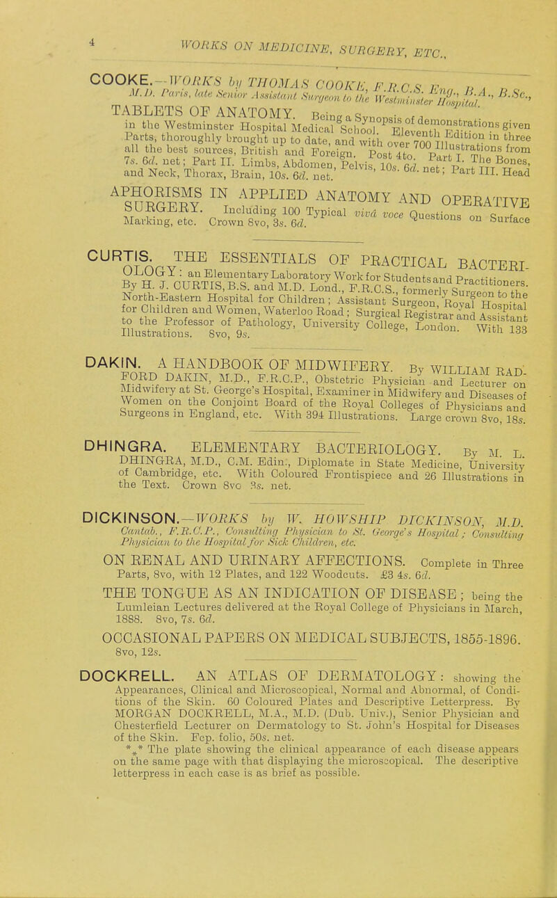 Parts, thoroughly brought up to datT,'and w h of r700 1? f^'' all the best sources, British and Foreign Posr4to P,w f 76-. Gd. net; Part II. Limbs, Abdomen Pelvis in, r 7 f^' ^''^ and Neck, Thorax, Brain, lbs. 6rf net ' ^'^^ = ^'^ ^ead SUE?F^Y f ANATOMY AND OPEEATIVE SarS Cro^Q-*^- - Surface ^^^m^nrv^^^ ESSENTIALS OF PEACTICAL BACTEEI 5s^LS?-sv?^^'-^°- ---^^^^ coiS^%-sr^4-^f^^ DAKIN. A HANDBOOK OP MIDWIFEEY. By WILLIAM rad FORD DAKIN, M.D., F.R.C.P., Obstetric Physician and LectmS Midwifery at St. George's Hospital, Examiner in MidwifeiT and Diseases of Women on the Conjoint Board of the Royal Colleges of Physicians and Surgeons m England, etc. With 394 Illustrations. Large crown 8vo, 18s. DHINGRA. ELEMENTx\EY BACTEEIOLOGY. By m l DHINGRA, M.D., CM. Edin, Diplomate in State Medicine University of Cambridge, etc. With Coloured Frontispiece and 26 Illustrations in the Text. Crown 8vo 3s. net. DICKINSON. —TFOi?A<S by W. HOWSHIP DICKINSON, M.I). Cantab., F.E.O.P., Consulting Physician to St. George's Hospital: Constdtinq Physician to the Hospital for Sick Children, etc. ' ON EBNAL AND UEINAEY AFFECTIONS. Complete in Three Parts, Bvo, with 12 Plates, aud 122 Woodcuts. £3 4s. 6d. THE TONGUE AS AN INDICATION OF DISEASE ; being the Lumleian Lectures delivered at the Royal College of Physicians in March, 1888. 8vo, 7s. Gd. OCCASIONAL PAPEES ON MEDICAL SUBJECTS, 1855-1896. 8vo, 12s. DOCKRELL. AN ATLAS OF DEEMATOLOGY: showing the Appearances, Clinical and Microscopical, Normal and Abnormal, of Condi- tions of the Skin. 60 Coloured Plates aud Descriptive Letterpress. Bv MORGAN DOCKRELL, M.A., M.D. (Dub. Univ.), Senior Physician aud Chesterfield Lecturer on Dermatology to St. John's Hospital for Diseases of the Skin. Fcp. folio, 60s. net. *^* The plate showing the clinical appearance of each disease appears on the same page with that displaying the microsaopical. The descriptive letterpress in each case is as brief as possible.