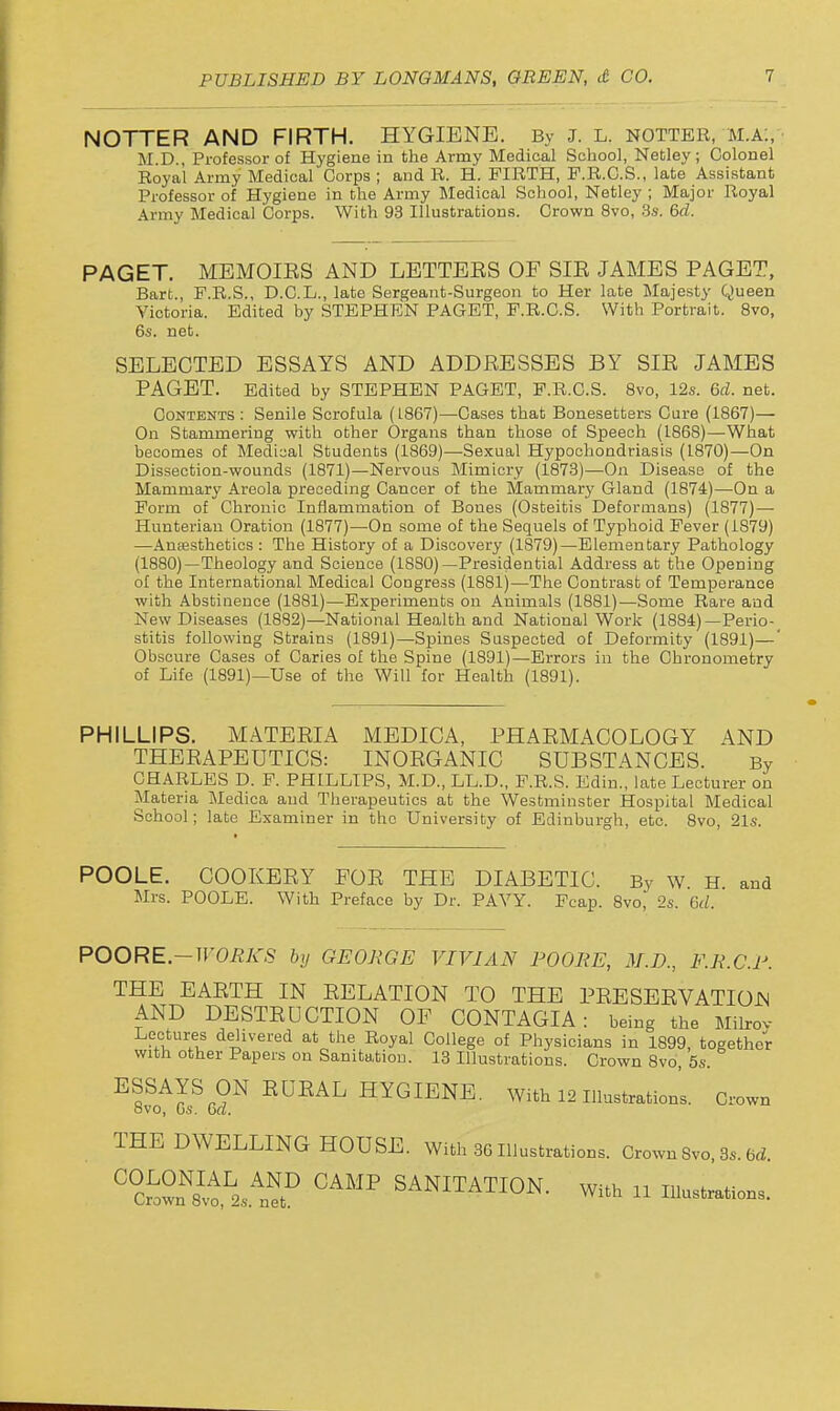 NOTTER AND FIRTH. HYGIENE. By J. L. notter, m.a:, M.D., Professor of Hygiene in the Army Medical School, Netley; Colonel Royal Army Medical Corps ; and R. H. FIRTH, P.R.O.S., late Assistant Professor of Hygiene in the Army Medical School, Netley ; Major Royal Army Medical Corps. With 93 Illustrations. Crown 8vo, 3s. 6d. PAGET. MEMOIES AND LETTEES OF SIE JAMES PAGET, Bart., F.R.S., D.C.L., late Sergeant-Surgeon to Her late Majesty Queen Victoria. Edited by STEPHEN PAGET, F.R.C.S. With Portrait. Svo, 6s. net. SELECTED ESSAYS AND ADDEESSES BY SIE JAMES PAGET. Edited by STEPHEN PAGET, F.R.C.S. Bvo, 12s. 6d. net. Contents: Senile Scrofula (L867)—Cases that Bonesetters Cure (1867)— On Stammering with other Organs than those of Speech (1868)—What becomes of Medical Students (1869)—Sexual Hypochondriasis (1870)—On Dissection-wounds (1871)—Nervous Mimicry (1873)—On Disease of the Mammary Areola preceding Cancer of the Mammary Gland (1874)—On a Form of Chronic Inflammation of Bones (Osteitis Deformans) (1877)— Hunterian Oration (1877)—On some of the Sequels of Typhoid Fever (1879) —Ausesthetics : The History of a Discovery (1879)—Elementary Pathology (1880)—Theology and Science (1880)—Presidential Address at the Opening of the International Medical Congress (1881)—The Contrast of Temperance with Abstinence (1881)—Experiments on Animals (1881)—Some Rare and New Diseases (1882)—National Health and National Work (1884)—Perio- stitis following Strains (1891)—Spines Suspected of Deformity (1891)—' Obscure Cases of Caries of the Spine (1891)—Errors in the Chronometry of Life (1891)—Use of the Will for Health (1891). PHILLIPS. MATEEIA MEDICA, PHAEMACOLOGY AND THEEAPEUTICS: INOEGANIC SUBSTANCES. By CHARLES D. P. PHILLIPS, M.D., LL.D., F.R.S. Edin., late Lecturer on Materia Medica and Therapeutics at the Westminster Hospital Medical School; late Examiner in the University of Edinburgh, etc. 8vo, 21s. POOLE. COOKEEY FOE THE DIABETIC. By W. H and Mrs. POOLE. With Preface by Dr. PAYY. Fcap. Svo, 2s. 6d. POORE.-WORKS by GEORGE VIVIAN POORE, M.D., F.R.C.R. THE EAETH IN EELATION TO THE PEESEEVATIOJN AND DESTEUCTION OF CONTAGIA: being the Milrov Lectures delivered at the Royal College of Physicians in 1899, together with other Papers on Sanitation. 13 Illustrations. Grown 8vo, 5s. ESSAYS ON EUEAL HYGIENE. With 12 illustration's. Crown ovo, 6s. 6a. THE DWELLING HOUSB. Will, 36Ill„slr.tio„s. OrownSvo 3,.6d °°c^oStVr SANITATION. wu„ n l„„3.„«„«s.