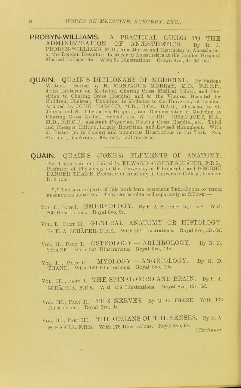 PROBYN-WILLIAMS. A PEACTICAL GUIDE TO THE ADMINISTRATJON OF ANAESTHETICS. By R. j. PROBYN-WILLIAMS, M.D., AnsEsthctist and Instructor in Anaesthetics at the Loudon Hospital; Lecturer in Ancesthetics at the London Hospital Medical College, etc. With 34 Illustrations. Crown 8vo., 4s. 6rf. net. QUAIN. QUAIN'S DICTIONARY OF MEDICINE. By Various W'riters. Edited by H. MONTAGUE MURRAY, M.D., F.R.C.P., Joint Lecturer on Medicine, Charing Cross Medical School, and Phy- sician to Charing Cross Hospital, and to the Victoria Hospital for Children, Chelsea ; Examiner in Medicine to the University of London. Assisted by JOHN HAROLD, M.B., B.Ch., B.A.O., Physician to St. John's and St. Elizabeth's Hospital, and Demonstrator of Medicine at Charing Cross Medical School, and W. CECIL BOSANQUET, M.A., M.D., F.R.C.P., Assistant Physician, Charing Cross Hospital, etc. Third and Cheaper Edition, largely Rewritten, and Revised throughout. With 21 Plates (14 in Colour) and numerous Illustrations in the Text. 8vo, 21s. net., buckram ; 30s. net., half-moiocco. QUAIN. QUAIN'S (JONES) ELEMENTS OF ANATOMY. The Tenth Edition. Edited by EDWARD ALBERT SCHAFER, F.R.S., Professor of Physiology in the University of Edinburgh ; and GEORGE DANCER THANE, Professor of Anatomy in University College, London. In 3 vols. *^* The several parts of this work form complete Text-Books of theie RESPECTIVE SUBJECTS. They can be obtained separately as follows:— Vol. I., Part I. EMBRYOLOGY. By E. A. SCHAFER, F.R.S. With 200 Illustrations. Royal 8vo, 9s. Vol. I., Part II. GENERAL ANATOMY OR HISTOLOGY. By E. A. SCHAFER, F.R.S. With 491 Illustrations. Royal Svo, 12s. 6d. Vol. II., Part L OSTEOLOGY — ARTHROLOGY. By G. D. THANE. With 224 Illustrations. Royal Svo, lis. Vol. II., Part II MYOLOGY — ANGEIOLOGY. By G. D. THANE. With 199 Illustrations. Royal Svo, 16s. Vol. III., Part I. THE SPINAL CORD AND BRAIN. By E. A. SCHAFER, F.R.S. With 139 Illustrations. Royal Svo, 12s. 6d. Vol. III., Part II. THE NERVES. By G. D. THANE. With 102 Illustrations. Royal Svo, 9s. Vol. IIL, Part III. THE ORGANS OF THE SENSES. By E. A. SCHAFER, F.R.S. With 178 Illustrations. Royal Svo, 9s. ^^^^^-^^^^