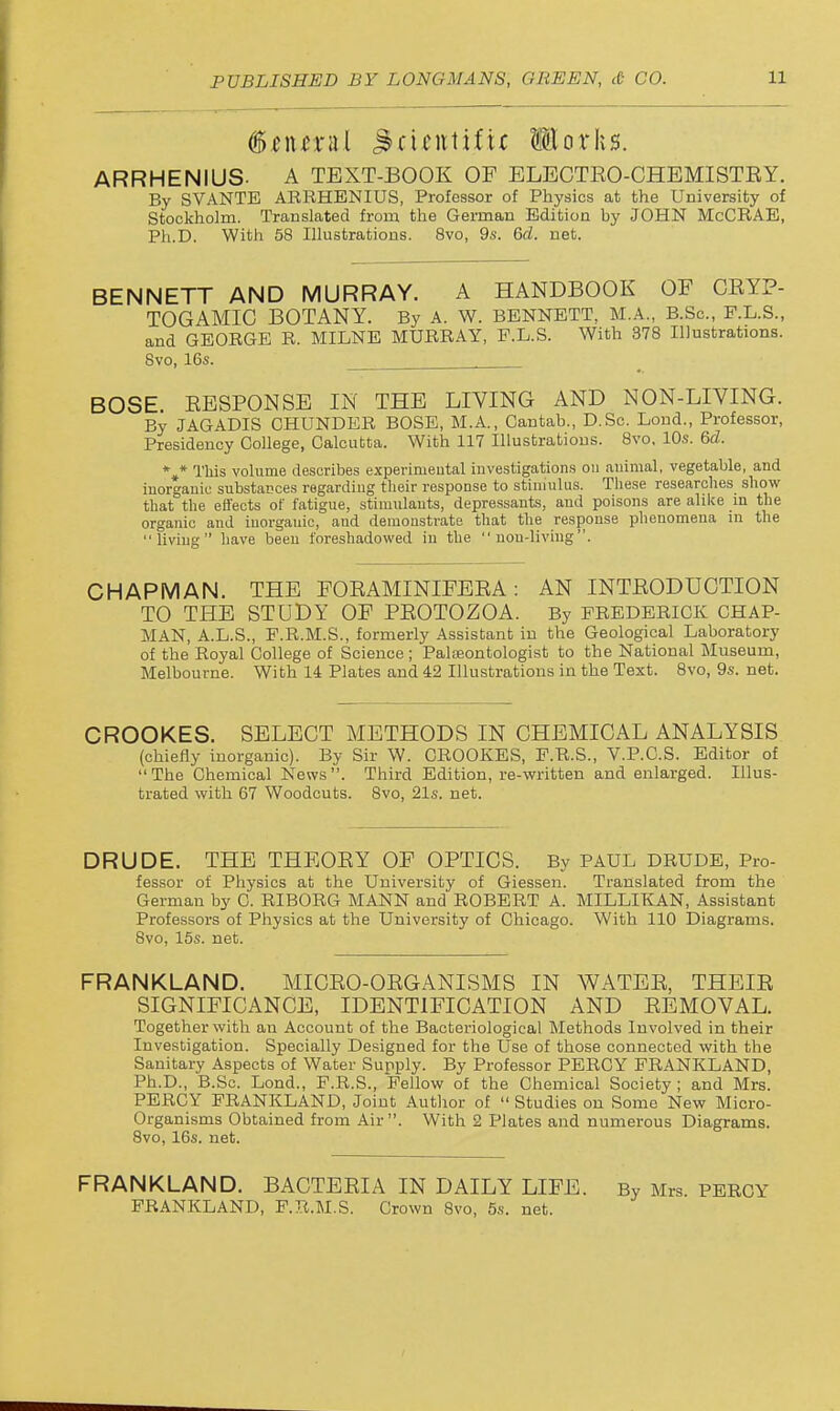 ARRHENIUS. A TEXT-BOOK OF ELECTEO-CHEMISTEY. By SVANTE ARRHENIUS, Professor of Physics at the University of Stockholm. Translated from the German Edition by JOHN McCRAE, Ph.D. With 58 Illustrations. 8vo, 9s. 6d. net. BENNETT AND MURRAY. A HANDBOOK OF CEYP- TOGAMIC BOTANY. By A. W. BENNETT, M.A., B.Sc, F.L.S., and GEORGE R. MILNE MURRAY, F.L.S. With 378 Illustrations. 8vo, 16s. BOSE EESPONSE IN THE LIVING AND NON-LIVING. By JAGADIS OHUNDER BOSE, M.A., Cantab., D.Sc. Lond., Professor, Presidency College, Calcutta. With 117 Illustrations. Bvo, 10s. 6d. *,* This volume describes experimeutal investigations on animal, vegetable, and inorganic substaDces regarding their response to stininlus. These researches show that the effects of fatigue, stimulants, depressants, and poisons are ahke m the organic and inorganic, and demonstrate that the response phenomena m the living have been foreshadowed in the non-living. CHAPMAN. THE FOEAMINIFEEA: AN INTEODUCTION TO THE STUDY OF PEOTOZOA. By FREDERICK CHAP- MAN, A.L.S., F.R.M.S., formerly Assistant in the Geological Laboratory of the Royal College of Science; Palteontologist to the National Museum, Melbourne. With li Plates and 42 Illustrations in the Text. Bvo, 9s. net. CROOKES. SELECT METHODS IN CHEMICAL ANALYSIS (chiefly inorganic). By Sir W. CROOKES, P.R.S., V.P.G.S. Editor of The Chemical News. Third Edition, re-written and enlarged. Illus- trated with 67 Woodcuts. 8vo, 21s. net. DRUDE. THE THEOEY OF OPTICS. By PAUL DRUDE, Pro- fessor of Physics at the University of Giessen. Translated from the German by C. RIBORG MANN and ROBERT A. MILLIKAN, Assistant Professors of Physics at the University of Chicago. With 110 Diagrams. 8vo, 15s. net. FRANKLAND. MICEO-OEGANISMS IN WATEE, THEIE SIGNIFICANCE, IDENTIFICATION AND EEMOVAL. Together with an Account of the Bacteriological Methods Involved in their Investigation. Specially Designed for the Use of those connected with the Sanitary Aspects of Water Supply. By Professor PERCY FRANKLAND, Ph.D., B.Sc. Lend., F.R.S., Fellow of the Chemical Society ; and Mrs. PERCY FRANKLAND, Joint Author of  Studies on Some New Micro- organisms Obtained from Air . With 2 Plates and numerous Diagrams. Bvo, 16s. net. FRANKLAND. BACTEEIA IN DAILY LIFE. By Mrs. PERCY FRANKLAND, F.R.M.S. Crown 8vo, 5s. net.