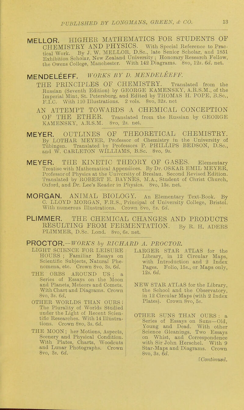 MELLOR. HIGHER MATHEMATICS FOR STUDENTS OF CHEMISTRY AND PHYSICS. with Special Reference to Prac- tical Work. By J. W. MELLOR, D.Sc, late Senior Scholar, and 1851 Exhibition Scholar, New Zealand University ; Honorary Research Fellow, the Owens College, Manchester. With 142 Diagrams. 8vo, 12s. 6d. net. MENDELEEFF. WORKS BY D. MENDELEKFF. THE PRINCIPLES OF CHEMISTRY. Translated from the Russian (Seventh Edition) by GEORGE KAMENSKY, A.R.S.M., of the Imperial Mint, St. Petersburg, and Edited by THOMAS H. POPE, B.Sc, F.I.G. With 110 Illustrations. 2 vols. 8vo, 32.S. net AN ATTEMPT TOWARDS A CHEMICAL CONCEPTION OF THE ETHER. Translated from the Russian by GEORGE KAMENSKY, A.R.S.M. 8vo, 2s. net. MEYER. OUTLINES OF THEORETICAL CHEMISTEY. By LOTHAR MEYER, Professor of Chemistry in the University of Tiibingen. Translated by Professors P. PHILLIPS BEDSON, D.Sc, and W. OARLETON WILLIAMS, B.Sc. 8vo, 9s. MEYER. THE KINETIC THEORY OF GASES. Elementary Treatise with Mathematical Appendices. By Dr. OSKAR EMIL MEYER, Professor of Physics at the University of Breslau. Second Revised Edition. Translated by ROBERT E. BAYNES, M.A., Student of Christ Church, Oxford, and Dr. Lee's Reader in Pliysics. 8vo, 15s. net. MORGAN. ANIMAL BIOLOGY. An Elementary Text-Book. By C. LLOYD MORGAN, F.R.S., Principal of University College, Bristol. With numerous Illustrations. Crown Svo, Ss. Grf. PLIMMER. THE CHEMICAL CHANGES AND PEODUCTS RESULTING FROM FERMENTATION. By R. H. ADERS PLIMMER, D.Sc. Lond. Svo, 6s. net. PROCTOR-WORKS hy RICHARD A. PROCTOR. LIGHT SCIENCE FOR LEISURE HOURS ; Familiar Essays on Scientific Subjects, Natural Phe- nomena, etc. Crown 8vo, 3s. 6fZ. THE ORBS AROUND US ; a Series of Essays on the Moon and Planets, Meteors and Comets. With Chart and Diagrams. Crown Svo, 3s. 6cZ. OTHER WORLDS THAN OURS ; The Plurality of Worlds Studied under the Light of Recent Scien- tific Researches. With 14 Illustra- tions. Crown Svo, 3s. 6fZ. THE MOON ; her Motions, Aspects, Scenery and Physical Condition. With Plates, Charts, Woodcuts •and Lunar Photographs. Crown Svo, 3s. Qd. LARGER STAR ATLAS for the Library, in 12 Circular Maps, with Introduction and 2 Index Pages. Folio, 15s., or Maps only, 12s. 6rf. NEW STAR ATLAS for the Library, the School and the Observatory, in 12 Circular Maps (with 2 Index Plates). Crown Svo, 5s. OTHER SUNS THAN OURS : a Series of Essays on Suns—Old, Young and Dead. With other Science Gleanings, Two Essays on Whist, and Correspondence with Sir John Herschel. With 9 Star-Maps and Diagrams. Crown Svo, 3s. Qd. [Continued.