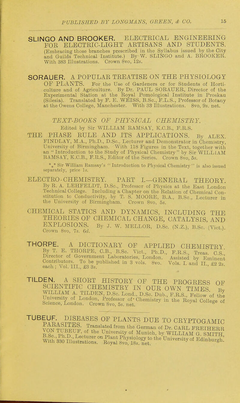 SLINGO AND BROOKER. ELECTEICAL BNGINBBEING FOE ELEOTEIC-LIGHT AETISANS AND STUDENTS. (Embracing those branches prescribed in bhe Syllabus issued by the City and Guilds Technical Institute.) By W. SLINGO and A. BEOOKER. With 383 Illustrations. Crown 8vo, 12s. SORAUER. A POPULAE TEEATISE ON THE PHYSIOLOGY OF PLANTS. For the Use of Gardeners or for Students of Horti- culture and of Agriculture. By Dr. PAUL SORAUER, Director of the Experimental Station at the Royal Pomological Institute in Proskau (Silesia). Translated by P. E. WEISS, B.Sc, E.L.S., Professor of Botany at the Owens College, Manchester. With 33 Illustrations. Bvo, 9s. net. TEXT-BOOKS OF PHYSICAL CHEMISTRY. Edited by Sir WILLIAM RAMSAY, K.C.B., P.R.S. THE PHASE EULE AND ITS APPLICATIONS. By ALEX. FINDLAY, M.A., Ph.D., D.Sc, Lecturer and Demonstrator in Chemistry, University of Birmingham. With 118 Figures in the Text, together with an  Introduction to the Study of Physical Chemistry by Sir WILLIAM RAMSAY, K.C.B., F.R.S., Editor of the Series. Crown 8vo, 5s. %* Sir William Eamsay's  Introduction to Phy.sical Chemistry  is also issued separately, price ].s. ELECTEO-CHEMISTEY. PAET L—GENEEAL THEOEY. By R. A. LEHPELDT, D.Sc, Professor of Physics at the Ea.st London Technical College. Including a Chapter on the Relation of Chemical Con- stitution to Conductivity, by T. S. MOORE, B.A., B.Sc, Lecturer in the University of Birmingham. Crown 8vo, 5s. CHEMICAL STATICS AND DYNAMICS, INCLUDING THE THEOEIES OF CHEMICAL CHANGE, CATALYSIS, AND EXPLOSIONS. By J. W. MELLOR, D.Sc. (N.Z.), B.Sc (Vict) Crown 8vo, 7s. 6rf. \ •/■ THORPE. A DICTIONAEY OF APPLIED CHEMISTEY By T E. THORPE, C.B B.Sc. Vict., Ph.D., P.R.S., Treas. CS.', Director of Government Laboratories, London. Assisted by Eminent Contributors. To be published in 3 vols. 8vo. Vols I and II £2 each; Vol. III., £3 3s. ' TILDEN. A SHOET HISTOEY OF THE PEOGEESS OF SCIENTIFIC CHEMISTEY IN OUE OWN TIMES t WILLIAM A. TILDEN, D.Sc. Lond., D.Sc. Dub., F.R.S., FeUow 'of the S^rT/ °\ of Chemistry in the Royal College of Science, London. Crown 8vo, 5s. net. ^ '^^^PAPAQ?™'^^^^ OF PLANTS DUE TO CEYPTOGAMIC VON TTTpir™ ^'^ ^^^^^ °f Dr. CARL PREIHERR B O. 1.x, t? t ' ? U°^^<^rsity of Munich, by WILLIAM G. SMITH