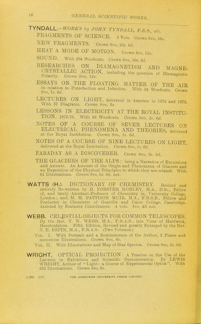 TYNDALL.-W0RK8 b,/ JOHN TYNDALL, FBS etc FEAGMENTS OP SCIENCE, o voi. Crown s'vo i6s NEW FEAGMENTS. Grown 8vo, lOs. Gd. HEAT A MODE OF MOTION. Crown 8vo, 12s. SOUND. With 204 Woodcuts. Crown 8vo, 10s. 6(1. EESEAECHES ON DIAMAGNETISM \ND MAGNR ESSAYS ON THE FLOATING MATTEE OF THE AIE in relation to Putrefaction and Infection. With 24 Woodcuts. Crown LECTUEES ON LIGHT, delivered in America in 1872 and 1873 With 57 Diagrams. Crown 8vo, 5s. LESSONS IN ELBCTEICITY AT THE EOYAL INSTITU- TION, 1875-76. With 58 Woodcuts. Crown Svo, 2s. Gd. NOTES OF A COUESE OF SEVEN LECTUEES ON ELECTEICAL PHENOMENA AND THEOEIES, delivered at the Royal Institution. Crown Svo, Is. Qd. NOTES OF A COUESE OF NINE LECTUEES ON LIGHT, delivered at the Royal Institution. Crown Svo, Is. 6d. FAEADAY AS A DISCOVEEEE. Grown Svo, 3s. Gd. THE GLACIEES OF THE ALPS : being a Narrative of Excursions and Ascents. An Account of the Origin and Phenomena of Glaciers and an Exposition of the Physical Principles to which they are related. With 61 Illustrations. Crown Svo, 6s. Gd. net. WATTS (H.). DICTIONAEY OF CHEMISTEY. Revised and entirely Re-written by H. FORSTER MORLEY, M.A., D.Sc, Fellow of, and lately Assistant-Professor of Chemistry in, University College London; and M. M. PATTISON MUIR, M.A., F.R.S.E., Fellow and Prtelector in Chemistry of Gonville and Caius College, Cambridge. Assisted by Eminent Contributors. 4 vols. Svo, £5 net. WEBB. CELESTIAL OBJECTS FOE COMMON TELESCOPES. By the Rev. T. W. WEBB, M.A., F.R.A.S., late Vicar of Hardwick, Herefordshire. Fifth Edition, Revised and greatly Enlarged by the Rev. T. E. ESPIN, M.A., P.R.A.S. (Two Volumes.) Vol. I. With Portrait and a Reminiscence of the Author, 2 Plates and numerous Illustrations. Crown Svo, 6s. Vol. II. With Illustrations and Map of Star Spectra. Crown Svo, 6s. Gd. WRIGHT. OPTICAL PEOJECTION : A Treatise on the Use of the Lantern in Exhibition and Scientific Demonstration. By LEWIS WRIGHT, Author of  Light: a Course of Experimental Optics . With 232 Illustrations. Crown Svo, 6s. .j.OOO. 3/05. THE ABERDEEN UNIVERSITY PRESS LIMITED.