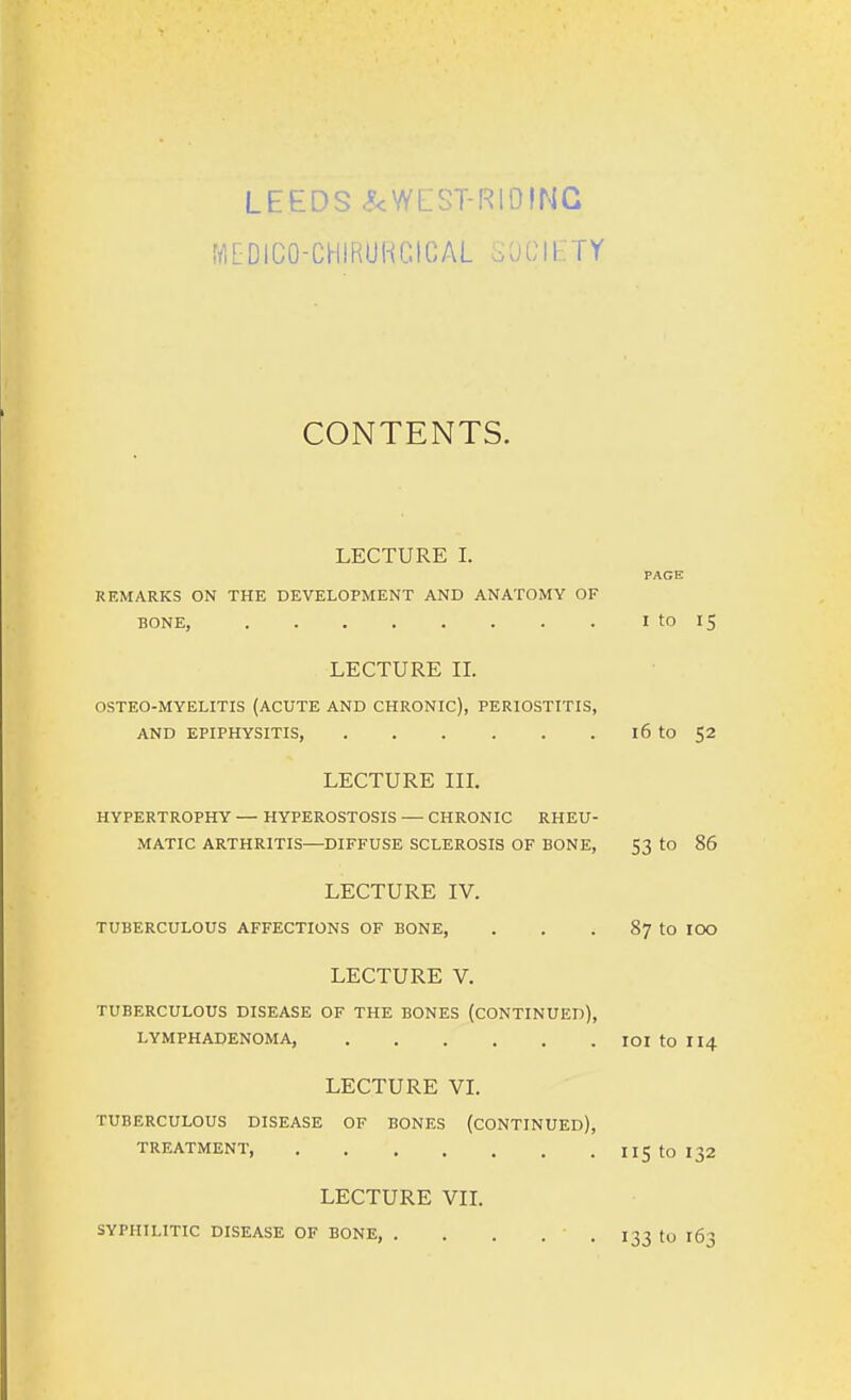 LEEDS .^cWEST-RlDING fflEDICO-CHIRURCtCAL SOCIETY CONTENTS. LECTURE I. REMARKS ON THE DEVELOPMENT AND ANATOMY OF BONE, I to 15 LECTURE IL OSTEO-MYELITIS (ACUTE AND CHRONIC), PERIOSTITIS, AND EPIPHYSITIS, 16 tO 52 LECTURE IIL HYPERTROPHY — HYPEROSTOSIS — CHRONIC RHEU- MATIC ARTHRITIS—DIFFUSE SCLEROSIS OF BONE, 53 tO 86 LECTURE IV. TUBERCULOUS AFFECTIONS OF BONE, . . . 87 tO lOO LECTURE V. TUBERCULOUS DISEASE OF THE BONES (CONTINUED), LYMPHADENOMA, lOI to II4 LECTURE VL TUBERCULOUS DISEASE OF BONES (CONTINUED), TREATMENT, IIStOl32 LECTURE VIL SYPHILITIC DISEASE OF BONE, . . . . .13310 163