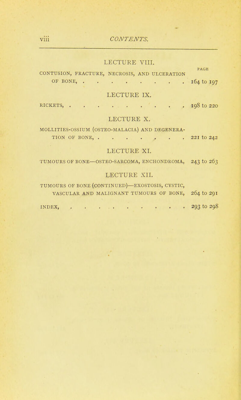 LECTURE VIII. PAGE CONTUSION, FRACTURE, NECROSIS, AND ULCERATION OF BONE, 164 to 197 LECTURE IX, RICKETS , . . 198 to 220 LECTURE X. MOLLITIES-OSSIUM (OSTEO-MALACIA) AND DEGENERA- TION OF BONE 221 to 242 LECTURE XL TUMOURS OF BONE—OSTEO-SARCOMA, ENCHONDROMA, 243 to 263 LECTURE XXL TUMOURS OF BONE (CONTINUED)—EXOSTOSIS, CYSTIC, VASCULAR AND MALIGNANT TUMOURS OF BONE, 264 tO 29I INDEX, 293 to 298