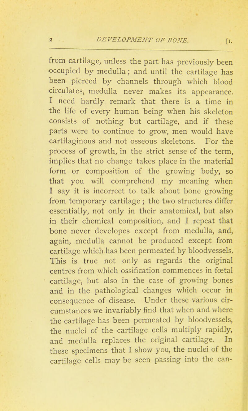 from cartilage, unless the part has previously been occupied by medulla; and until the cartilage has been pierced by channels through which blood circulates, medulla never makes its appearance. I need hardly remark that there is a time in the life of every human being when his skeleton consists of nothing but cartilage, and if these parts were to continue to grow, men would have cartilaginous and not osseous skeletons. For the process of growth, in the strict sense of the term, implies that no change takes place in the material form or composition of the growing body, so that you will comprehend my meaning when I say it is incorrect to talk about bone growing from temporary cartilage; the two structures differ essentially, not only in their anatomical, but also in their chemical composition, and I repeat that bone never developes except from medulla, and, again, medulla cannot be produced except from cartilage which has been permeated by bloodvessels. This is true not only as regards the original centres from which ossification commences in foetal cartilage, but also in the case of growing bones and in the pathological changes which occur in consequence of disease. Under these various cir- cumstances we invariably find that when and where the cartilage has been permeated by bloodvessels, the nuclei of the cartilage cells multiply rapidly, and medulla replaces the original cartilage. In these specimens that I show you, the nuclei of the cartilage cells may be seen passing into the can-