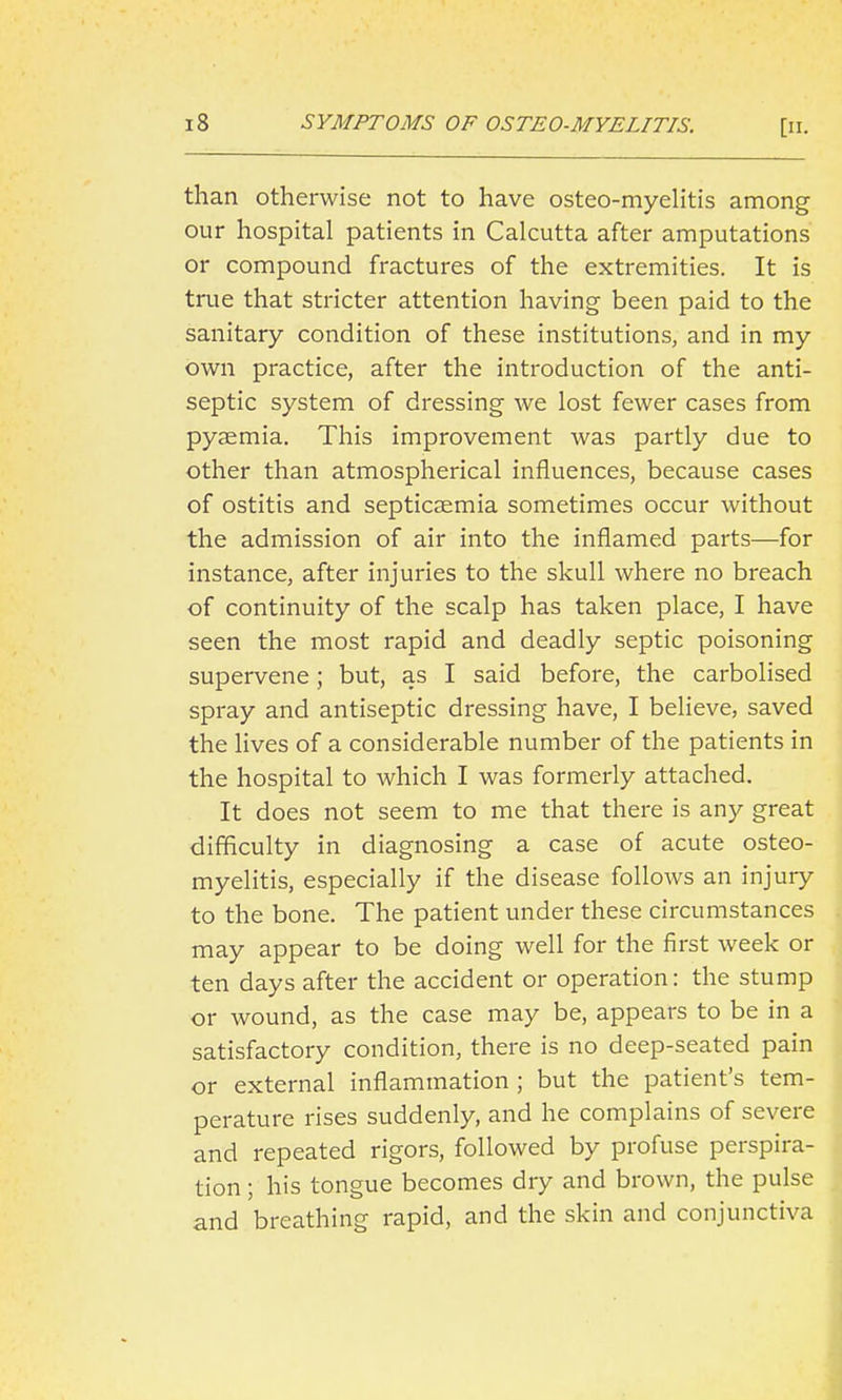 than otherwise not to have osteo-myeHtis among our hospital patients in Calcutta after amputations or compound fractures of the extremities. It is true that stricter attention having been paid to the sanitary condition of these institutions, and in my own practice, after the introduction of the anti- septic system of dressing we lost fewer cases from pyaemia. This improvement was partly due to other than atmospherical influences, because cases of ostitis and septicaemia sometimes occur without the admission of air into the inflamed parts—for instance, after injuries to the skull where no breach of continuity of the scalp has taken place, I have seen the most rapid and deadly septic poisoning supervene; but, as I said before, the carbolised spray and antiseptic dressing have, I believe, saved the lives of a considerable number of the patients in the hospital to which I was formerly attached. It does not seem to me that there is any great difficulty in diagnosing a case of acute osteo- myelitis, especially if the disease follows an injury to the bone. The patient under these circumstances may appear to be doing well for the first week or ten days after the accident or operation: the stump or wound, as the case may be, appears to be in a satisfactory condition, there is no deep-seated pain or external inflammation ; but the patient's tem- perature rises suddenly, and he complains of severe and repeated rigors, followed by profuse perspira- tion ; his tongue becomes dry and brown, the pulse and breathing rapid, and the skin and conjunctiva