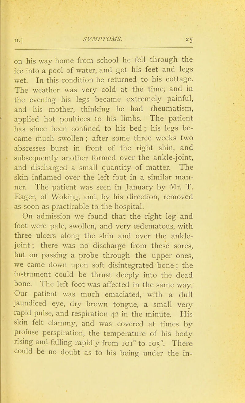 on his way home from school he fell through the ice into a pool of water, and got his feet and legs wet. In this condition he returned to his cottage. The weather was very cold at the time, and in the evening his legs became extremely painful, and his mother, thinking he had rheumatism, applied hot poultices to his limbs. The patient has since been confined to his bed ; his legs be- came much swollen ; after some three weeks two abscesses burst in front of the right shin, and subsequently another formed over the ankle-joint, and discharged a small quantity of matter. The skin inflamed over the left foot in a similar man- ner. The patient was seen in January by Mr. T. Eager, of Woking, and, by his direction, removed as soon as practicable to the hospital. On admission -we found that the right leg and foot were pale, swollen, and very cedematous, with three ulcers along the shin and over the ankle- joint ; there was no discharge from these sores, but on passing a probe through the upper ones, we came down upon soft disintegrated bone; the instrument could be thrust deeply into the dead bone. The left foot was affected in the same way. Our patient was much emaciated, with a dull jaundiced eye, dry brown tongue, a small very rapid pulse, and respiration 42 in the minute. His skin felt clammy, and was covered at times by profuse perspiration, the temperature of his body rising and falling rapidly from 101° to 105°. There could be no doubt as to his being under the in-