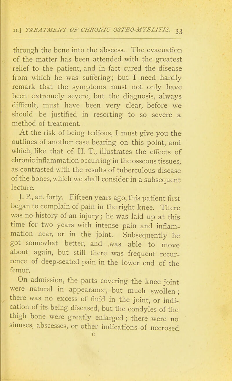 through the bone into the abscess. The evacuation of the matter has been attended with the greatest rehef to the patient, and in fact cured the disease from which he was suffering; but I need hardly remark that the symptoms must not only have been extremely severe, but the diagnosis, always difficult, must have been very clear, before we should be justified in resorting to so severe a method of treatment. At the risk of being tedious, I must give you the outlines of another case bearing on this point, and which, like that of H. T., illustrates the effects of chronic inflammation occurring in the osseous tissues, as contrasted with the results of tuberculous disease of the bones, which we shall consider in a subsequent lecture. J. P., set. forty. Fifteen years ago, this patient first began to complain of pain in the right knee. There was no history of an injury; he was laid up at this time for two years with intense pain and inflam- mation near, or in the joint. Subsequently he got somewhat better, and .was able to move about again, but still there was frequent recur- rence of deep-seated pain in the lower end of the femur. On admission, the parts covering the knee joint were natural in appearance, but much swollen; there was no excess of fluid in the joint, or indi- cation of its being diseased, but the condyles of the thigh bone were greatly enlarged ; there were no sinuses, abscesses, or other indications of necrosed