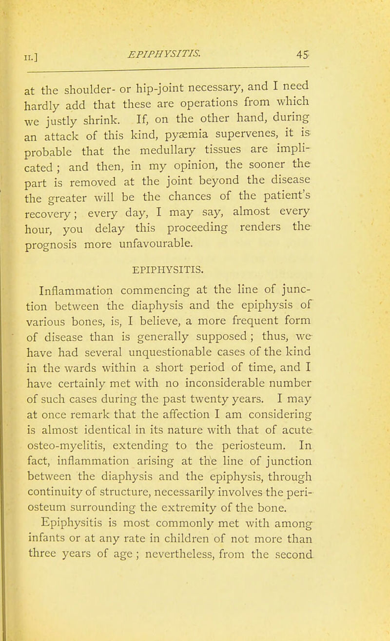 11.] at the shoulder- or hip-joint necessary, and I need hardly add that these are operations from which we justly shrink. If, on the other hand, during an attack of this kind, pyaemia supervenes, it is probable that the medullary tissues are impli- cated ; and then, in my opinion, the sooner the part is removed at the joint beyond the disease the p-reater will be the chances of the patient's recovery; every day, I may say, almost every hour, you delay this proceeding renders the prognosis more unfavourable. EPIPHYSITIS. Inflammation commencing at the line of junc- tion between the diaphysis and the epiphysis of various bones, is, I believe, a more frequent form of disease than is generally supposed ; thus, we have had several unquestionable cases of the kind in the wards within a short period of time, and I have certainly met with no inconsiderable number of such cases during the past twenty years. I may at once remark that the affection I am considering is almost identical in its nature with that of acute osteo-myelitis, extending to the periosteum. In fact, inflammation arising at the line of junction between the diaphysis and the epiphysis, through continuity of structure, necessarily involves the peri- osteum surrounding the extremity of the bone. Epiphysitis is most commonly met with among infants or at any rate in children of not more than three years of age ; nevertheless, from the second