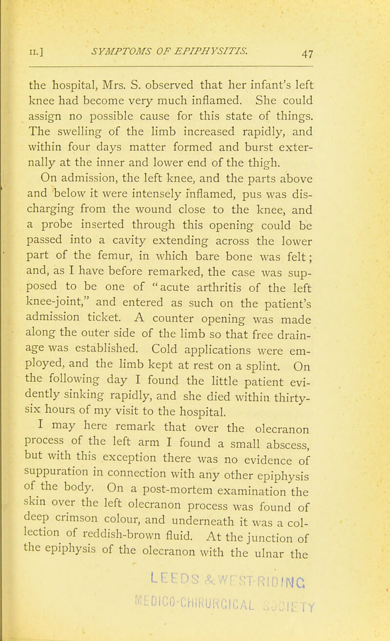 the hospital, Mrs. S. observed that her infant's left knee had become very much inflamed. She could assign no possible cause for this state of things. The swelling of the limb increased rapidly, and within four days matter formed and burst exter- nally at the inner and lower end of the thigh. On admission, the left knee, and the parts above and below it were intensely inflamed, pus was dis- charging from the wound close to the knee, and a probe inserted through this opening could be passed into a cavity extending across the lower part of the femur, in which bare bone was felt; and, as I have before remarked, the case was sup- posed to be one of acute arthritis of the left knee-joint, and entered as such on the patient's admission ticket. A counter opening was made along the outer side of the limb so that free drain- age was established. Cold applications were em- ployed, and the limb kept at rest on a splint. On the following day I found the little patient evi- dently sinking rapidly, and she died within thirty- six hours of my visit to the hospital. I may here remark that over the olecranon process of the left arm I found a small abscess, but with this exception there was no evidence of suppuration in connection with any other epiphysis of the body. On a post-mortem examination the skm over the left olecranon process was found of deep crimson colour, and underneath it was a col- lection of reddish-brown fluid. At the junction of the epiphysis of the olecranon with the ulnar the LEEDS ^WEST-RIDING i'^i-DICO-CHIRURGICAL FY