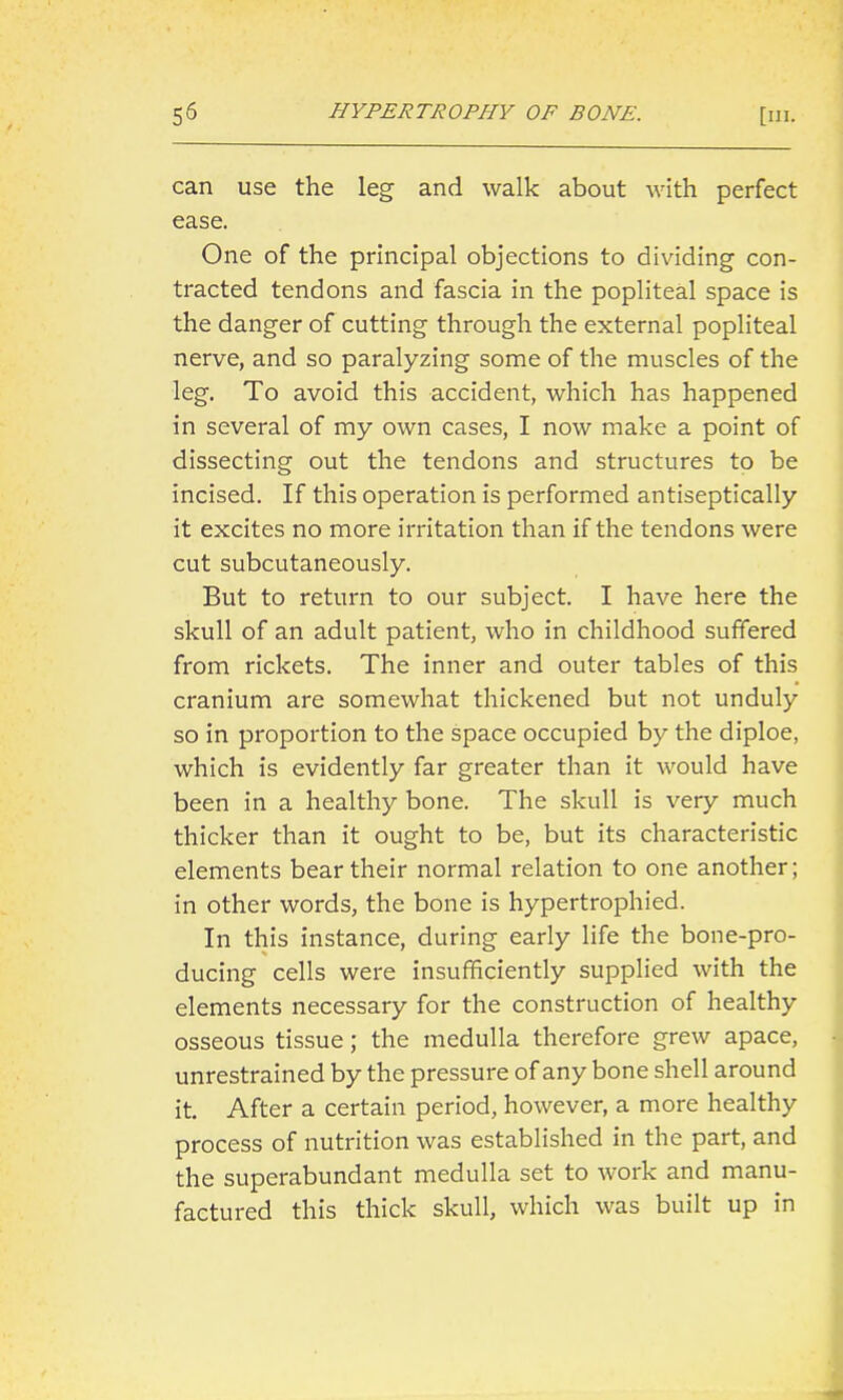 can use the leg and walk about with perfect ease. One of the principal objections to dividing con- tracted tendons and fascia in the popliteal space is the danger of cutting through the external popliteal nerve, and so paralyzing some of the muscles of the leg. To avoid this accident, which has happened in several of my own cases, I now make a point of dissecting out the tendons and structures to be incised. If this operation is performed antiseptically it excites no more irritation than if the tendons were cut subcutaneously. But to return to our subject. I have here the skull of an adult patient, who in childhood suffered from rickets. The inner and outer tables of this cranium are somewhat thickened but not unduly so in proportion to the space occupied by the diploe, which is evidently far greater than it would have been in a healthy bone. The skull is very much thicker than it ought to be, but its characteristic elements bear their normal relation to one another; in other words, the bone is hypertrophied. In this instance, during early life the bone-pro- ducing cells were insufficiently supplied with the elements necessary for the construction of healthy osseous tissue; the medulla therefore grew apace, unrestrained by the pressure of any bone shell around it. After a certain period, however, a more healthy process of nutrition was established in the part, and the superabundant medulla set to work and manu- factured this thick skull, which was built up in