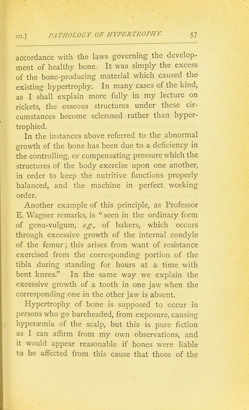 III.] accordance with the law.s governing the develop- ment of healthy bone. It was simply the excess of the bone-producing material which caused the existing hypertrophy. In many cases of the kind, as I shall explain more fully in my lecture on rickets, the osseous structures under these cir- cumstances become sclerosed rather than hyper- trophied. In the instances above referred to the abnormal growth of the bone has been due to a deficiency in the controlling, or compensating pressure which the structures of the body exercise upon one another, in order to keep the nutritive functions properly balanced, and the machine in perfect working order. Another example of this principle, as Professor E. Wagner remarks, is  seen in the ordinary form of genu-vulgum, e.g., of bakers, which occurs through excessive growth of the internal condyle of the femur; this arises from want of resistance exercised from the corresponding portion of the tibia during standing for hours at a time with bent knees. In the same way we explain the excessive growth of a tooth in one jaw when the corresponding one in the other jaw is absent. Hypertrophy of bone is supposed to occur in persons who go bareheaded, from exposure, causing hyperemia of the scalp, but this is pure fiction as I can affirm from my own observations, and it would appear reasonable if bones were liable to be affected from this cause that those of the