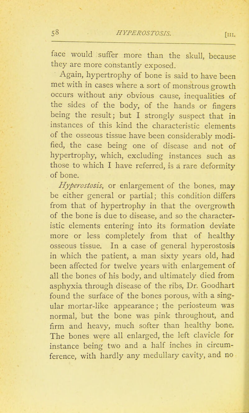 HYFEROSTOSIS. face would suffer more than the skull, because they are more constantly exposed. Again, hypertrophy of bone is said to have been met with in cases where a sort of monstrous growth occurs without any obvious cause, inequalities of the sides of the body, of the hands or fingers being the result; but I strongly suspect that in instances of this kind the characteristic elements of the osseous tissue have been considerably modi- fied, the case being one of disease and not of hypertrophy, which, excluding instances such as those to which I have referred, is a rare deformity of bone. Hyperostosis, or enlargement of the bones, may be either general or partial; this condition differs from that of hypertrophy in that the overgrowth of the bone is due to disease, and so the character- istic elements entering into its formation deviate more or less completely from that of healthy osseous tissue. In a case of general hyperostosis in which the patient, a man sixty years old, had been affected for twelve years with enlargement of all the bones of his body, and ultimately died from asphyxia through disease of the ribs, Dr. Goodhart found the surface of the bones porous, with a sing- ular mortar-like appearance; the periosteum was normal, but the bone was pink throughout, and firm and heavy, much softer than healthy bone. The bones were all enlarged, the left clavicle for instance being two and a half inches in circum- ference, with hardly any medullary cavity, and no