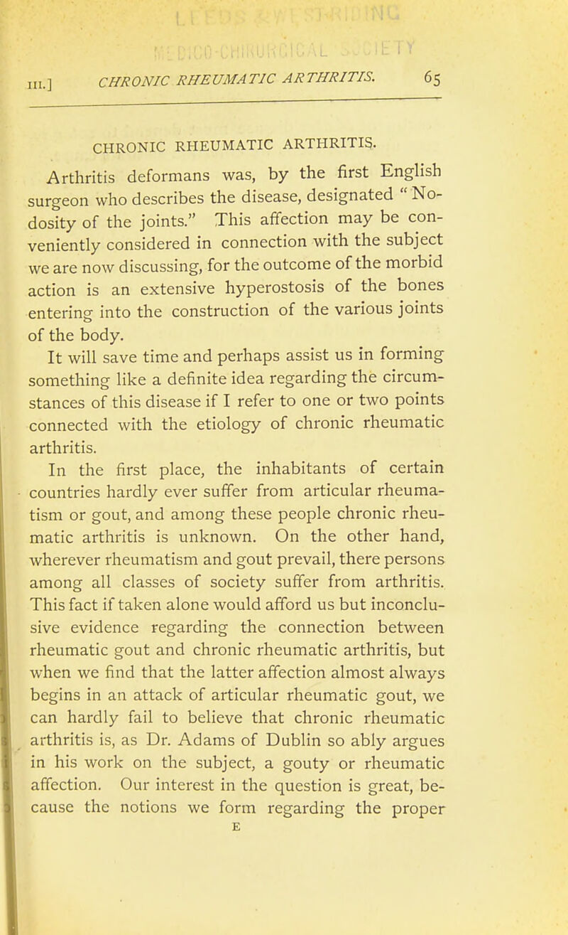 CHRONIC RHEUMATIC ARTHRITIS. Arthritis deformans was, by the first English surgeon who describes the disease, designated  No- dosity of the joints. This affection may be con- veniently considered in connection with the subject we are now discussing, for the outcome of the morbid action is an extensive hyperostosis of the bones enterine into the construction of the various joints of the body. It will save time and perhaps assist us in forming something like a definite idea regarding the circum- stances of this disease if I refer to one or two points connected with the etiology of chronic rheumatic arthritis. In the first place, the inhabitants of certain countries hardly ever suffer from articular rheuma- tism or gout, and among these people chronic rheu- matic arthritis is unknown. On the other hand, wherever rheumatism and gout prevail, there persons among all classes of society suffer from arthritis. This fact if taken alone would afford us but inconclu- sive evidence regarding the connection between rheumatic gout and chronic rheumatic arthritis, but when we find that the latter affection almost always begins in an attack of articular rheumatic gout, we can hardly fail to believe that chronic rheumatic arthritis is, as Dr. Adams of Dublin so ably argues in his work on the subject, a gouty or rheumatic affection. Our interest in the question is great, be- cause the notions we form regarding the proper E