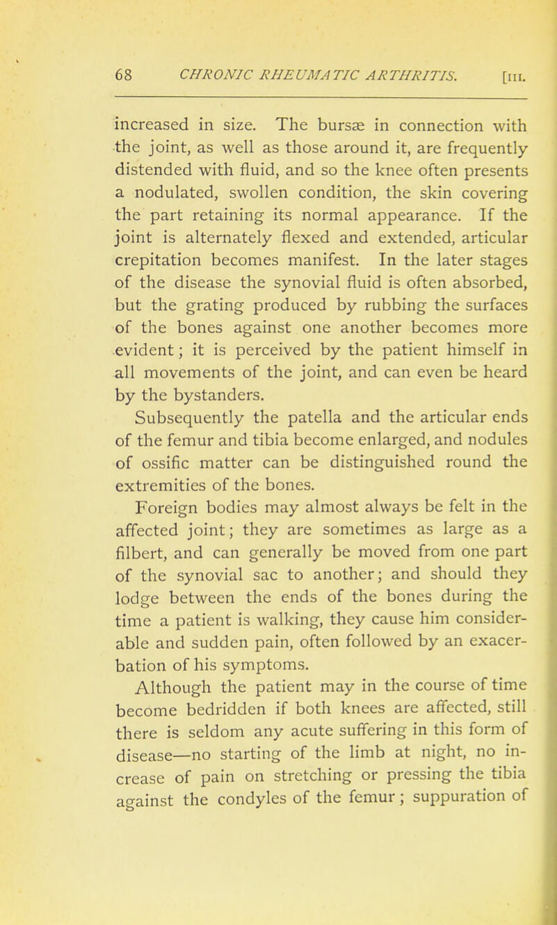 increased in size. The bursJE in connection with •the joint, as well as those around it, are frequently- distended with fluid, and so the knee often presents a nodulated, swollen condition, the skin covering the part retaining its normal appearance. If the joint is alternately flexed and extended, articular crepitation becomes manifest. In the later stages of the disease the synovial fluid is often absorbed, but the grating produced by rubbing the surfaces of the bones against one another becomes more -evident; it is perceived by the patient himself in all movements of the joint, and can even be heard by the bystanders. Subsequently the patella and the articular ends of the femur and tibia become enlarged, and nodules of ossific matter can be distinguished round the extremities of the bones. Foreign bodies may almost always be felt in the affected joint; they are sometimes as large as a filbert, and can generally be moved from one part of the synovial sac to another; and should they lodge between the ends of the bones during the time a patient is walking, they cause him consider- able and sudden pain, often followed by an exacer- bation of his symptoms. Although the patient may in the course of time become bedridden if both knees are affected, still there is seldom any acute suffering in this form of disease—no starting of the limb at night, no in- crease of pain on stretching or pressing the tibia against the condyles of the femur; suppuration of