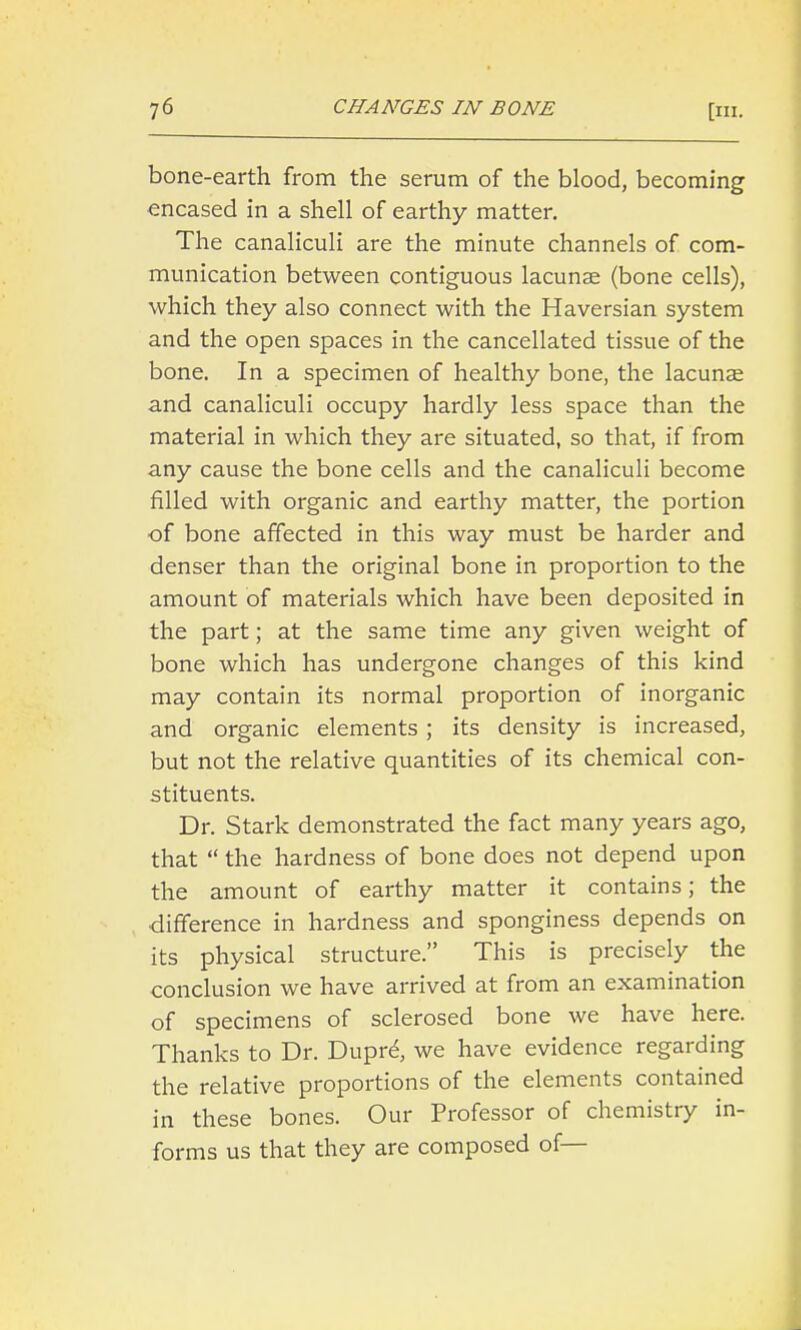 bone-earth from the serum of the blood, becoming encased in a shell of earthy matter. The canaliculi are the minute channels of com- munication between contiguous lacunae (bone cells), which they also connect with the Haversian system and the open spaces in the cancellated tissue of the bone. In a specimen of healthy bone, the lacunae and canaliculi occupy hardly less space than the material in which they are situated, so that, if from any cause the bone cells and the canaliculi become filled with organic and earthy matter, the portion of bone affected in this way must be harder and denser than the original bone in proportion to the amount of materials which have been deposited in the part; at the same time any given weight of bone which has undergone changes of this kind may contain its normal proportion of inorganic and organic elements ; its density is increased, but not the relative quantities of its chemical con- stituents. Dr. Stark demonstrated the fact many years ago, that  the hardness of bone does not depend upon the amount of earthy matter it contains; the difference in hardness and sponginess depends on its physical structure. This is precisely the conclusion we have arrived at from an examination of specimens of sclerosed bone we have here. Thanks to Dr. Dupre, we have evidence regarding the relative proportions of the elements contained in these bones. Our Professor of chemistry in- forms us that they are composed of—
