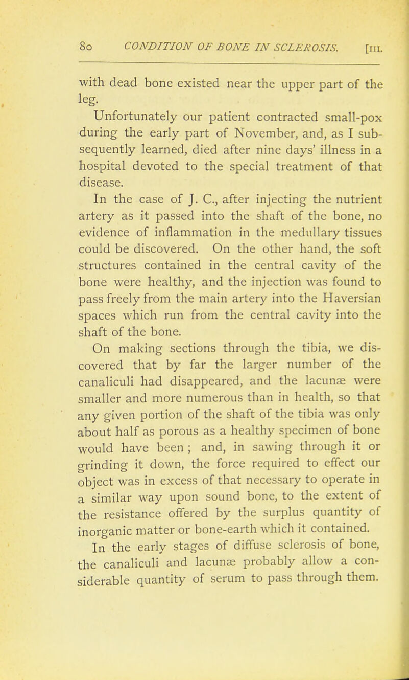 So CONDITION OF BONE IN SCLEROSIS. [iii. with dead bone existed near the upper part of the leg. Unfortunately our patient contracted small-pox during the early part of November, and, as I sub- sequently learned, died after nine days' illness in a hospital devoted to the special treatment of that disease. In the case of J. C, after injecting the nutrient artery as it passed into the shaft of the bone, no evidence of inflammation in the medullary tissues could be discovered. On the other hand, the soft structures contained in the central cavity of the bone were healthy, and the injection was found to pass freely from the main artery into the Haversian spaces which run from the central cavity into the shaft of the bone. On making sections through the tibia, we dis- covered that by far the larger number of the canaliculi had disappeared, and the lacunas were smaller and more numerous than in health, so that any given portion of the shaft of the tibia was only about half as porous as a healthy specimen of bone would have been ; and, in sawing through it or o-rinding it down, the force required to effect our object was in excess of that necessary to operate in a similar way upon sound bone, to the extent of the resistance offered by the surplus quantity of inorganic matter or bone-earth which it contained. In the early stages of diffuse sclerosis of bone, the canaliculi and lacunae probably allow a con- siderable quantity of serum to pass through them.