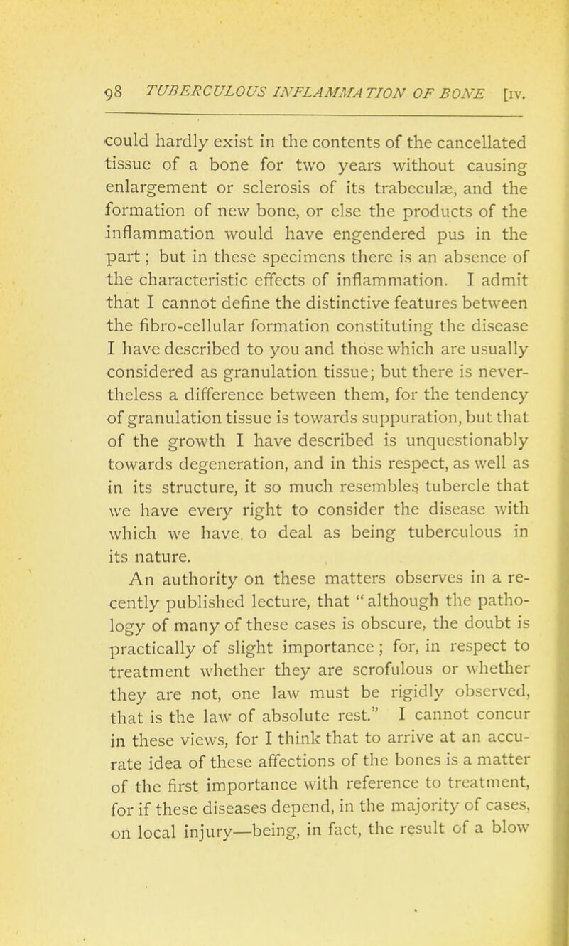 could hardly exist in the contents of the cancellated tissue of a bone for two years without causing enlargement or sclerosis of its trabeculae, and the formation of new bone, or else the products of the inflammation would have engendered pus in the part; but in these specimens there is an absence of the characteristic effects of inflammation. I admit that I cannot define the distinctive features between the fibro-cellular formation constituting the disease I have described to you and those which are usually considered as granulation tissue; but there is never- theless a difference between them, for the tendency of granulation tissue is towards suppuration, but that of the growth I have described is unquestionably towards degeneration, and in this respect, as well as in its structure, it so much resembles tubercle that we have every right to consider the disease with which we have, to deal as being tuberculous in its nature. An authority on these matters observes in a re- cently published lecture, that  although the patho- logy of many of these cases is obscure, the doubt is practically of slight importance; for, in respect to treatment whether they are scrofulous or whether they are not, one law must be rigidly observed, that is the law of absolute rest. I cannot concur in these views, for I think that to arrive at an accu- rate idea of these affections of the bones is a matter of the first importance with reference to treatment, for if these diseases depend, in the majority of cases, on local injury—being, in fact, the result of a blow