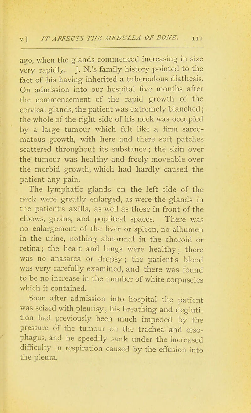 ago, when the glands commenced increasing in size very rapidly. J. N.'s family history pointed to the fact of his having inherited a tuberculous diathesis. On admission into our hospital five months after the commencement of the rapid growth of the cervical glands, the patient was extremely blanched; the whole of the right side of his neck was occupied by a large tumour which felt like a firm sarco- matous growth, with here and there soft patches scattered throughout its substance; the skin over the tumour was healthy and freely moveable over the morbid growth, which had hardly caused the patient any pain. The lymphatic glands on the left side of the neck were greatly enlarged, as were the glands in the patient's axilla, as well as those in front of the elbows, groins, and popliteal spaces. There v/as no enlargement of the liver or spleen, no albumen in the urine, nothing abnormal in the choroid or retina; the heart and lungs were healthy; there was no anasarca or dropsy; the patient's blood was very carefully examined, and there was found to be no increase in the number of white corpuscles which it contained. Soon after admission into hospital the patient was seized with pleurisy; his breathing and degluti^ tion had previously been much impeded by the pressure of the tumour on the trachea and oeso- phagus, and he speedily sank under the increased difficulty in respiration caused by the effusion into the pleura.