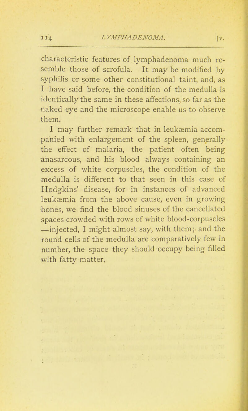 characteristic features of lymphadenoma much re- semble those of scrofula. It may be modified by syphilis or some other constitutional taint, and, as I have said before, the condition of the medulla is identically the same in these affections, so far as the naked eye and the microscope enable us to observe them. I may further remark that in leukaemia accom- panied with enlargement of the spleen, generally the effect of malaria, the patient often being anasarcous, and his blood always containing an excess of white corpuscles, the condition of the medulla is different to that seen in this case of Hodgkins' disease, for in instances of advanced leukaemia from the above cause, even in growing bones, we find the blood sinuses of the cancellated spaces crowded with rows of white blood-corpuscles —injected, I might almost say, with them; and the round cells of the medulla are comparatively few in number, the space they should occupy being filled with fatty matter.