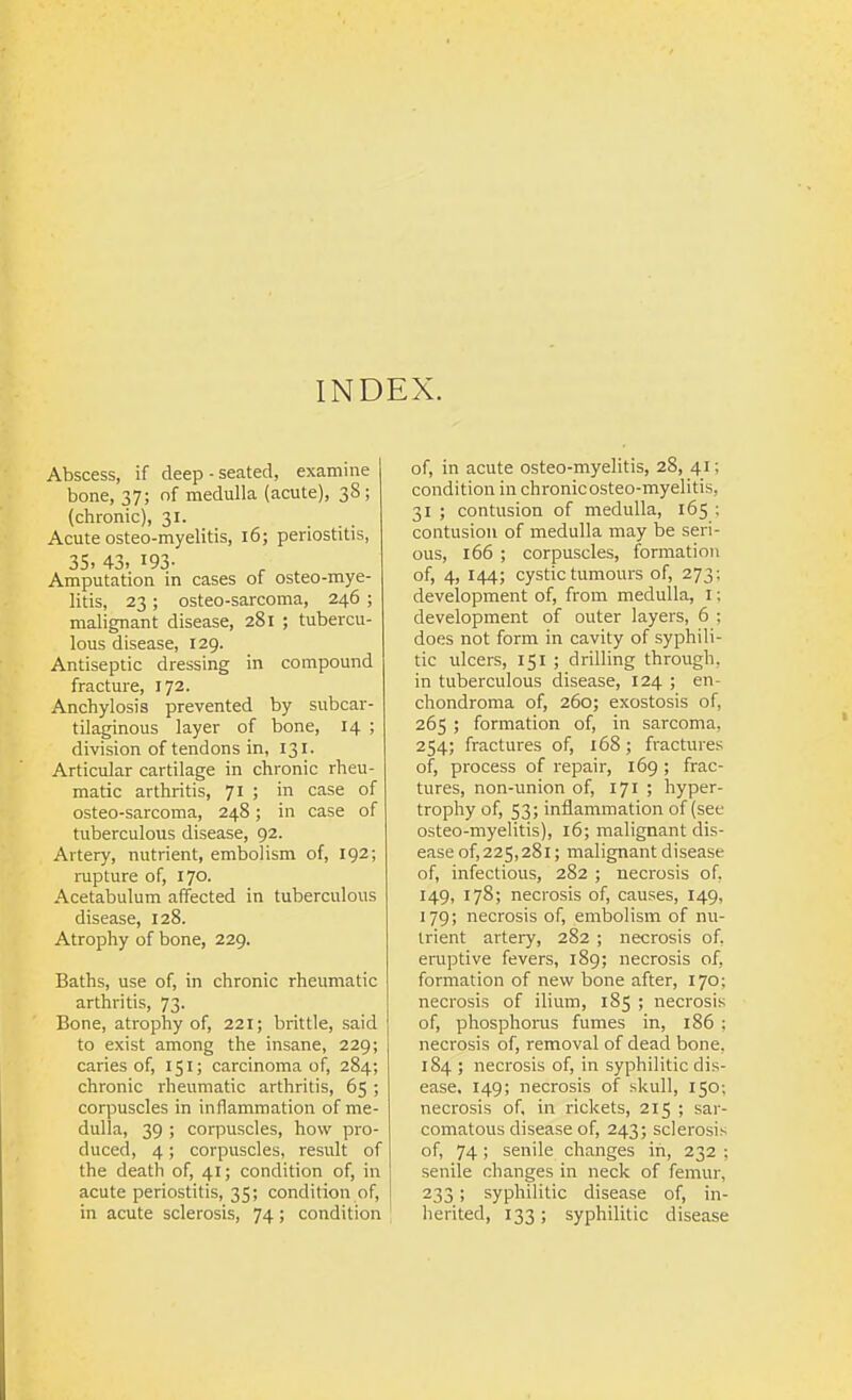 INDEX. Abscess, if deep-seated, examine bone, 37; of medulla (acute), 38; (chronic), 31. Acute osteo-myelitis, 16; periostitis, 35. 43. 193- Amputation in cases of osteo-mye- litis, 23 ; osteo-sarcoma, 246 ; malignant disease, 281 ; tubercu- lous disease, 129. Antiseptic dressing in compound fracture, 172. Anchylosis prevented by subcar- tilaginous layer of bone, 14 ; division of tendons in, 131. Articular cartilage in chronic rheu- matic arthritis, 71 ; in case of osteo-sarcoma, 248; in case of tuberculous disease, 92. Artery, nutrient, embolism of, 192; rupture of, 170. Acetabulum affected in tuberculous disease, 128. Atrophy of bone, 229. Baths, use of, in chronic rheumatic arthritis, 73. Bone, atrophy of, 221; brittle, said to exist among the insane, 229; caries of, 151; carcinoma of, 284; chronic rheumatic arthritis, 65; corpuscles in inflammation of me- dulla, 39 ; corpuscles, how pro- duced, 4; corpuscles, result of the death of, 41; condition of, in acute periostitis, 35; condition of, in acute sclerosis, 74; condition of, in acute osteo-myelitis, 28, 41; condition in chronic osteo-myelitis, 31 ; contusion of medulla, 165 ; contusion of medulla may be seri- ous, 166 ; corpuscles, formation of, 4, 144; cystic tumours of, 273; development of, from medulla, I; development of outer layers, 6 : does not form in cavity of syphili- tic ulcers, 151 ; drilling through, in tuberculous disease, 124 ; en- chondroma of, 260; exostosis of, 265 ; formation of, in sarcoma, 254; fractures of, 168; fractures of, process of repair, 169 ; frac- tures, non-imion of, 171 ; hyper- trophy of, S3; inflammation of (see osteo-myelitis), 16; malignant dis- ease of,225,281; malignant disease of, infectious, 282 ; necrosis of, 149, 178; necrosis of, causes, 149, 179; necrosis of, embolism of nu- trient arteiy, 282 ; necrosis of, eruptive fevers, 189; necrosis of, formation of new bone after, 170; necrosis of ilium, 185 ; necrosis of, phosphorus fumes in, 186 ; necrosis of, removal of dead bone, 184 ; necrosis of, in syphilitic dis- ease, 149; necrosis of .skull, 150; necrosis of, in rickets, 215 ; sar- comatous disease of, 243; sclerosis of, 74; senile changes in, 232 ; senile changes in neck of femur, 233 ; syphilitic disease of, in- herited, 133; syphilitic disease