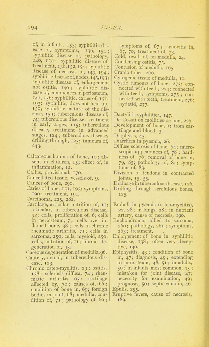 of, in infants, 153; syphilitic dis- ease of, symptoms, 136, 154 ; syphilitic disease of, pathology, 140, 150; syphiHtic disease of, treatment, 138,152,154; syphilitic disease of, necrosis in, 149, 194; syphiliticdiseaseof.nodes, 145,193; syphilitic disease of, enlargement not ostitis, 140; syphilitic dis- ease of, commences in periosteum, I4I> 156; syphilitic, caries of, 151, 193; syphilitic, does not heal up, 150; syphilitic, nature of the dis- ease, 159; tuberculous disease of, 74; tuberculous disease, treatment in early stages, 115; tuberculous disease, treatment in advanced stages, 124 ; tuberculous disease, drilling through, 125; tumours of, 243- Calcareous lamina of bone, 10; ab- sent in children, 15; effect of, in inflammation, 12. Callus, provisional, 170. Cancellated tissue, vessels of, 9. Cancer of bone, 290. Caries of bone, 151, 193; symptoms, 190 ; treatment, 191. Carcinoma, 225, 282. Cartilage, articular nutrition of, ii; articular, in tuberculous disease, 92; cells, proliferation of, 6; cells in periosteum, 7 ; cells over in- flamed bone, 38 ; cells in chronic rheumatic arthritis, 71; cells in sarcoma, 250; cells, myeloid, 250; cells, nutrition of, 11; fibroid de- generation of, 93. Caseous degeneration of medulla,96. Cautery, actual, in tuberculous dis- ease, 123. Chronic osteo-myelitis, 29; ostitis, 138 ; sclerosis diffusa, 74 ; rheu- matic arthritis, 65; cartilage affected by, 70 ; causes of, 66 ; condition of bone in, 69; foreign bodies in joint, 68; medulla, con- dition of, 71 ; pathology of, 69 ; symptoms of, 67; synovitis in, 67, 70; treatment of, 73. Cold, result of, on medulla, 24. Condensing ostitis, 75. Contusion of medulla, 165. Cranio-tabes, 206. Cytogenic tissue of medulla, lo. Cystic tumoure of bone, 273; con- nected with teeth, 274; connected with teeth, symptoms, 275 ; con- nected with teeth, treatment, 276; hydatid, 277. Dactylitis syphilitica, 147. De Cosati on mollities-ossium, 227. Development of bone, i; from car- tilage and blood, 3. Diaphysis, 45. Diarrhoea in pyaemia, 26. Diffuse sclerosis of bone, 74; micro- scopic appearances of, 78 ; hard- ness of, 76; removal of bone in, 79. 85; pathology of, 80; symp- toms of, 83. Division of tendons in contracted joints, 15, 55. Drainage in tuberculous disease, 126. Drilling through scrofulous bones, 125. Emboli in pyjemia (osteo-myelitis), 22, 28; in lungs, 28; in nutrient artery, cause of necrosis, 190. Enchondroma, allied to sarcoma, 260; pathology, 261 ; symptoms, 263; treatment. Enlargement of bone in syphilitic disease, 138; often very decep- tive, 140. Epiphysitis, 43 ; condition of bone in, 47; diagnosis, 49; extending to periosteum, 48, 51 ; in adults, 50; in infants most common, 45 ; mistaken for joint disease, 47; necessity for examination, 49; prognosis, 50; septiccemia in, 46. Epulis, 255. Eruptive fevers, cause of necrosis, 189.