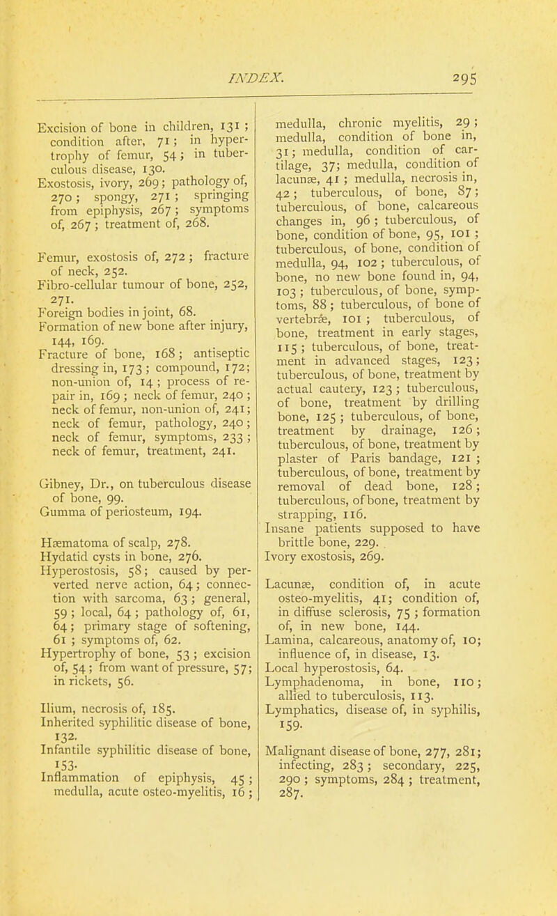 Excision of bone in children, 131 ; condition after, 71; in hyper- trophy of femur, 54; in tuber- culous disease, 130. Exostosis, ivory, 269; pathology of, 270; spongy, 271 ; springing from epiphysis, 267; symptoms of, 267 ; treatment of, 268. Femur, exostosis of, 272 ; fracture of neck, 252. Fibro-cellular tumour of bone, 252, 271. P'oreign bodies in joint, 68. Formation of new bone after injury, 144, 169. Fracture of bone, 168; antiseptic dressing in, 173; compound, 172; non-union of, 14 ; process of re- pair in, 169 ; neck of femur, 240 ; neck of femur, non-union of, 241; neck of femur, pathology, 240; neck of femur, symptoms, 233 ; neck of femur, treatment, 241. Gibney, Dr., on tuberculous disease of bone, 99. Gumma of periosteum, 194. Hrematoma of scalp, 278. Hydatid cysts in bone, 276. Hyperostosis, 58; caused by per- verted nerve action, 64; connec- tion with sarcoma, 63 ; general, 59 ; local, 64 ; pathology of, 61, 64; primary stage of softening, 61 ; symptoms of, 62. Hypertrophy of bone, 53 ; excision of, 54 ; from want of pressure, 57; in rickets, 56. Ilium, necrosis of, 185. Inherited syphilitic disease of bone, 132. Infantile syphilitic disease of bone, 153- Inflammation of epiphysis, 45 ; medulla, acute osteo-myelitis, 16 ; medulla, chronic myelitis, 29; medulla, condition of bone in, 31; medulla, condition of car- tilage, 37; medulla, condition of lacunje, 41 ; medulla, necrosis in, 42; tuberculous, of bone, 87; tuberculous, of bone, calcareous changes in, 96; tuberculous, of bone, condition of bone, 95, loi ; tuberculous, of bone, condition of medulla, 94, 102 ; tuberculous, of bone, no new bone found in, 94, 103 ; tuberculous, of bone, symp- toms, 88 ; tuberculous, of bone of vertebras, 101 ; tuberculous, of bone, treatment in early stages, 115; tuberculous, of bone, treat- ment in advanced stages, 123; tuberculous, of bone, treatment by actual cautery, 123 ; tuberculous, of bone, treatment by drilling bone, 125 ; tuberculous, of bone, treatment by drainage, 126; tuberculous, of bone, treatment by plaster of Paris bandage, 121 ; tuberculous, of bone, treatment by removal of dead bone, 128; tuberculous, of bone, treatment by strapping, 116. Insane patients supposed to have brittle bone, 229. Ivory exostosis, 269. Lacunae, condition of, in acute osteo-myelitis, 41; condition of, in diffuse sclerosis, 75 ; formation of, in new bone, 144. Lamina, calcareous, anatomy of, 10; influence of, in disease, 13. Local hyperostosis, 64. Lymphadenoma, in bone, 110; allied to tuberculosis, 113. Lymphatics, disease of, in syphilis, 159- Malignant disease of bone, 277, 281; infecting, 283; secondary, 225, 290 ; symptoms, 284 ; treatment, 287.