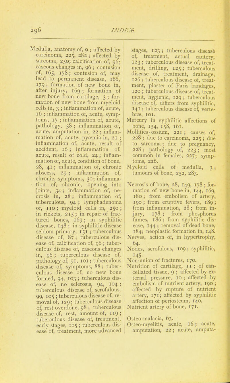 Medulla, anatomy of, 9 ; affected by carcinoma, 225, 282 ; affected by sarcoma, 250; calcification of, 96; caseous changes in, 96 ; contusion of, 165, 178; contusion of, may lead to permanent disease, i66, 179; formation of new bone in, after injury, 169 ; formation of new bone from cartilage, 3 ; for- mation of new bone from myeloid cells in, 3 ; inflammation of, acute, 16 ; inflammation of, acute, symp- toins, 17 ; inflammation of, acute, pathology, 38 ; inflammation of, acute, amputation in, 22 ; inflam- mation of, acute, pyaemia in, 21 ; inflammation of, acute, result of accident, 16 ; inflammation of, acute, result of cold, 24; inflam- mation of, acute, condition of bone, 28, 41 ; inflammation of, chronic abscess, 29 ; inflammation of, chronic, symptoms, 30; inflamma- tion of, chronic, opening into joints, 34; inflammation of, ne- crosis in, 28; inflammation of, tuberculous, 94 ; lymph adenoma of, 110; myeloid cells in, 250 ; in rickets, 215; in repair of frac- tured bones, 169; in syphilitic disease, 148 ; in syphilitic disease seldom primary, 151 ; tuberculous disease of, 87; tuberculous dis- ease of, calcification of, 96 ; tuber- culous disease of, caseous changes in, 96; tuberculous disease of, pathology of, 91, loi; tuberculous disease of, symptoms, 88; tuber- culous disease of, no new bone formed, 94, 103 ; tuberculous dis- ease of, no sclerosis, 94, 104 ; tuberculous disease of, scrofulous, 99, 105 ; tuberculous disease of, re- moval of, 129; tuberculous disease of, rest overdone, 98 ; tuberculous disease of, rest, amount of, 119; tuberculous disease of, treatment, early stages, 115 ; tuberculous dis- ease of, treatment, more advanced stages, 123 ; tuberculous disease of, treatment, actual cautery, 123 ; tuberculous disease of, treat- ment, drilling, 125 ; tuberculous disease of, treatment, drainage, 126 ; tuberculous disease of, treat- ment, plaster of Paris bandages, 120 ; tuberculous disease of, treat- ment, hygienic, 129 ; tuberculous disease of, differs from syphilitic, 141; tuberculous disease of, verte- brae, lOI. Mercury in syphilitic affections of bone, 154, 158, 161. MoUities-ossium, 221 ; causes of, 228 ; due to carcinoma, 225 ; due to sarcoma; due to pregnancy, 228 ; pathology of, 223 ; most common in females, 227; symp- toms, 226. Myeloid cells of medulla, 3; tumours of bone, 252, 283. Necrosis of bone, 28, 149, 178 ; for- mation of new bone in, 144, 169, 180; from embolism of artery, 190 ; from eruptive fevers, 189; from inflammation, 28 ; from in- jury, 178 ; from phosphorus fumes, 186 ; from syphilitic dis- ease, 144 ; removal of dead bone, 184; neoplastic formation in, 148. Nerves, action of, in hypertrophy, 64- Nodes, scrofulous, 109; syphilitic, 145- Non-union of fractures, 170. Nutrition of cartilage, 11 ; of can- cellated tissue, 9 ; affected by ex- ternal pressure, 10 ; affected by embolism of nutrient artery, 190 ; affected by rupture of nutrient artery, 171; affected by syphilitic affection of periosteum, 140. Nutrient artery of bone, 171. Osteo-malacia, 63. Osteo-myelitis, acute, 16; acute, amputation, 22; acute, amputa-