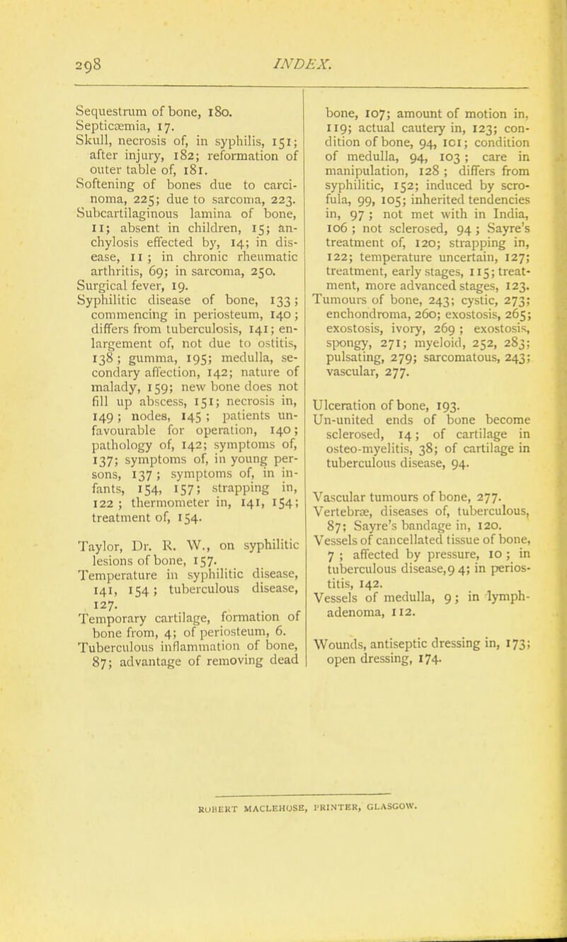 Sequestrum of bone, 180. Septicaemia, 17. Skull, necrosis of, in syphilis, 151; after injury, 182; reformation of outer table of, 181. Softening of bones clue to carci- noma, 225; due to sarcoma, 223. Subcartilaginous lamina of bone, II; absent in children, 15; an- chylosis effected by, 14; in dis- ease, II ; in chronic rheumatic arthritis, 69; in sarcoma, 250. Surgical fever, 19. Syphilitic disease of bone, 133; commencing in periosteum, 140; differs from tuberculosis, 141; en- largement of, not due to ostitis, 138; gumma, 195; medulla, se- condary affection, 142; nature of malady, 159; new bone does not fill up abscess, 151; necrosis in, 149 ; nodes, 145 ; patients un- favourable for operation, 140; pathology of, 142; symptoms of, 137; symptoms of, in young per- sons, 137 ; symptoms of, in in- fants, 154, 157; strapping in, 122 ; thermometer in, 141, 154; treatment of, 154. Taylor, Dr. R. W., on syphilitic lesions of bone, 157- Temperature in syphilitic disease, 141, 154; tuberculous disease, 127. Temporary cartilage, formation of bone from, 4; of periosteum, 6. Tuberculous inflammation of bone, 87; advantage of removing dead bone, 107; amount of motion in, 119; actual cautery in, 123; con- dition of bone, 94, loi; condition of medulla, 94, 103 ; care in manipulation, 128 ; differs from syphilitic, 152; induced by scro- fula, 99, 105; inherited tendencies in, 97 ; not met with in India, io6 ; not sclerosed, 94; Sayre's treatment of, 120; strapping in, 122; temperature uncertain, 127; treatment, early stages, 115; treat- ment, more advanced stages, 123. Tumours of bone, 243; cystic, 273; enchondroma, 260; exostosis, 265; exostosis, ivoiy, 269 ; exostosis, spongy, 271; myeloid, 252, 283; pulsating, 279; sarcomatous, 243; vascular, 277. Ulceration of bone, 193. Un-united ends of bone become sclerosed, 14; of cartilage in osteo-myelitis, 38; of cartilage in tuberculous disease, 94. Vascular tumours of bone, 277. Vertebras, diseases of, tuberculous, 87; Sayre's bandage in, 120. Vessels of cancellated tissue of bone, 7 ; affected by pressure, 10 ; in tuberculous disease, 9 4; in perios- titis, 142. Vessels of medulla, 9; in lymph- adenoma, 112. Wounds, antiseptic dressing in, 173; open dressing, 174. RUHERT MACLEHOSE, I'KINTER, GLASGOW.