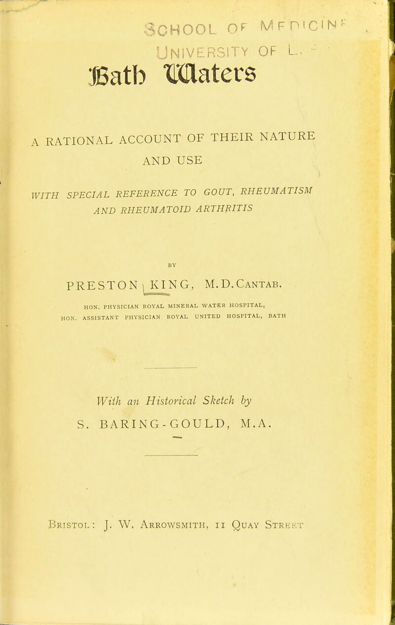 School MFmciN University of l. • Batb Maters A RATIONAL ACCOUNT OF THEIR NATURE AND USE WITH SPECIAL REFERENCE TO GOUT, RHEUMATISM AND RHEUMATOID ARTHRITIS PRESTON 1 KING, M.D.Cantab. HON. PHYSICIAN ROYAL MINERAL WATER HOSPITAL, HON. ASSISTANT PHYSICIAN ROYAL UNITED HOSPITAL, BATH With an Historical Sketch by S. BARING - GOULD, M.A. PJristol : J. W, Arrowsmith, ii Quay Street