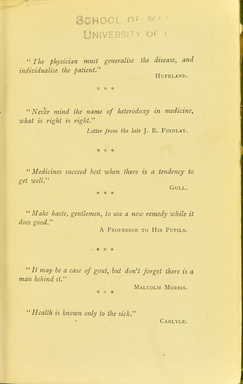 School of ^'• f' UNlVERSii V 01- s  The physician must generalise the disease, and individualise the patient.'' HUFELAND. * * * Never mind the name of heterodoxy in medicine, what is right is right.'' Letter from the late J. R. Findlay. sjc ^'c ^ Medicines succeed best when there is a tendency to get well. Gull. ^ ^ ^ Make haste, gentlemen, to use a new remedy while it does good. A Professor to His Pupils. It may be a case of gout, but don't forget there is a man behind it, Malcolm Morris. * * * Health is known only to the sick. Carlyle.