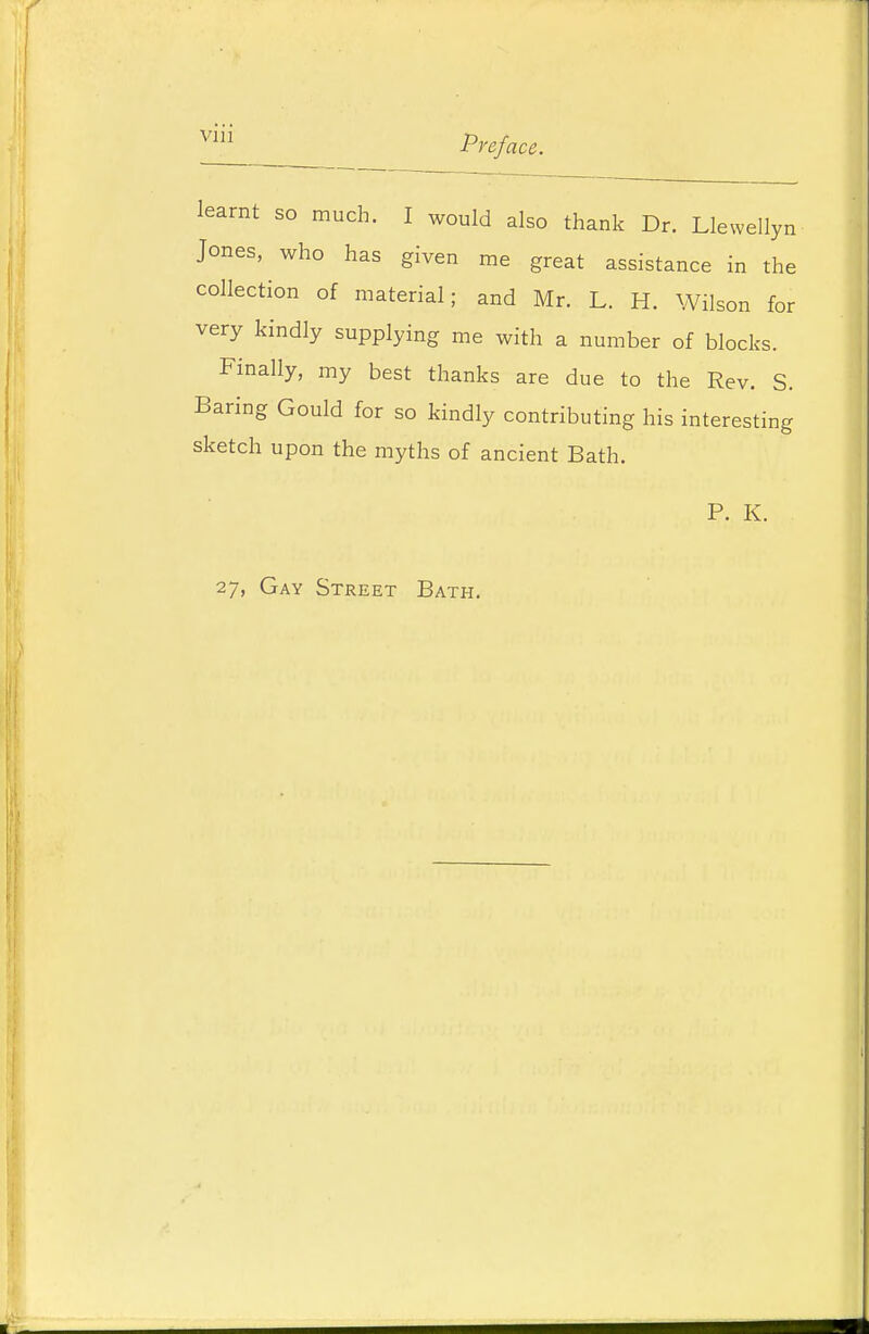 Preface. learnt so much. I would also thank Dr. Llewellyn Jones, who has given me great assistance in the collection of material; and Mr. L. H. Wilson for very kindly supplying me with a number of blocks. Finally, my best thanks are due to the Rev. S. Baring Gould for so kindly contributing his interesting sketch upon the myths of ancient Bath. P. K. 27, Gay Street Bath.